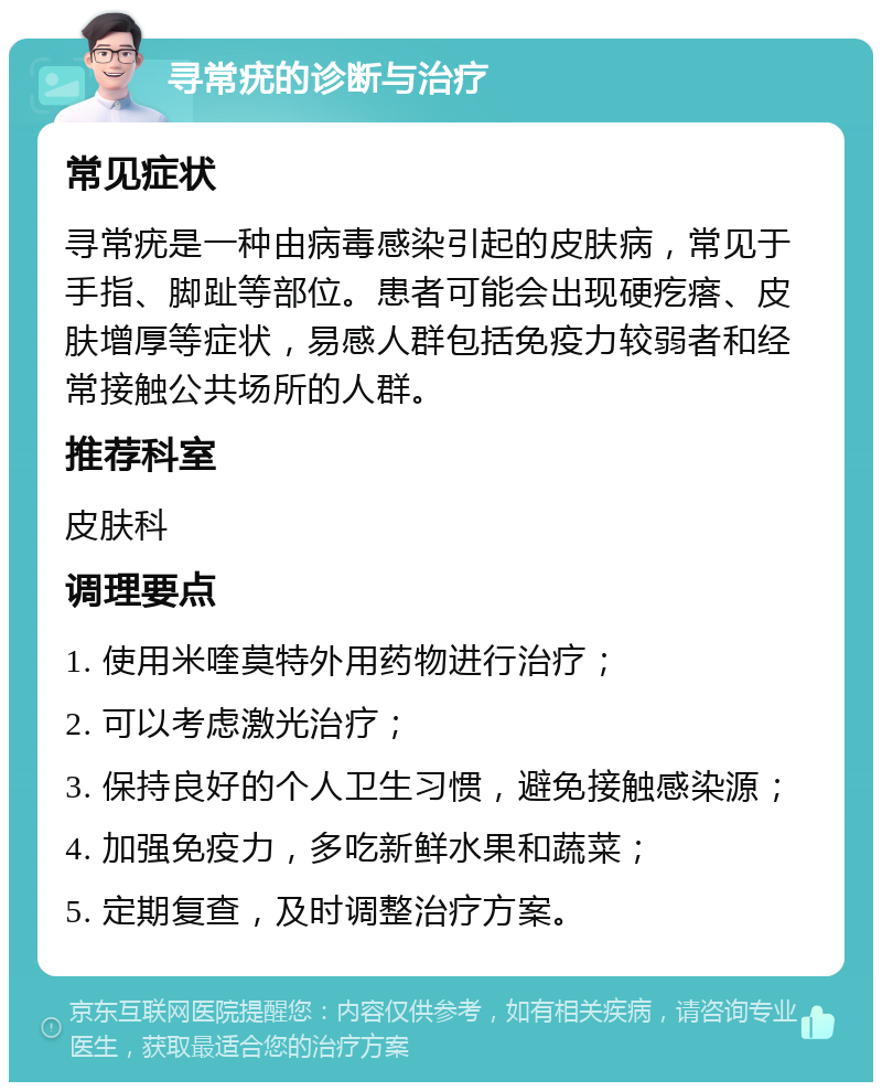 寻常疣的诊断与治疗 常见症状 寻常疣是一种由病毒感染引起的皮肤病，常见于手指、脚趾等部位。患者可能会出现硬疙瘩、皮肤增厚等症状，易感人群包括免疫力较弱者和经常接触公共场所的人群。 推荐科室 皮肤科 调理要点 1. 使用米喹莫特外用药物进行治疗； 2. 可以考虑激光治疗； 3. 保持良好的个人卫生习惯，避免接触感染源； 4. 加强免疫力，多吃新鲜水果和蔬菜； 5. 定期复查，及时调整治疗方案。