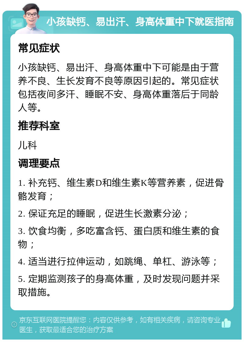 小孩缺钙、易出汗、身高体重中下就医指南 常见症状 小孩缺钙、易出汗、身高体重中下可能是由于营养不良、生长发育不良等原因引起的。常见症状包括夜间多汗、睡眠不安、身高体重落后于同龄人等。 推荐科室 儿科 调理要点 1. 补充钙、维生素D和维生素K等营养素，促进骨骼发育； 2. 保证充足的睡眠，促进生长激素分泌； 3. 饮食均衡，多吃富含钙、蛋白质和维生素的食物； 4. 适当进行拉伸运动，如跳绳、单杠、游泳等； 5. 定期监测孩子的身高体重，及时发现问题并采取措施。