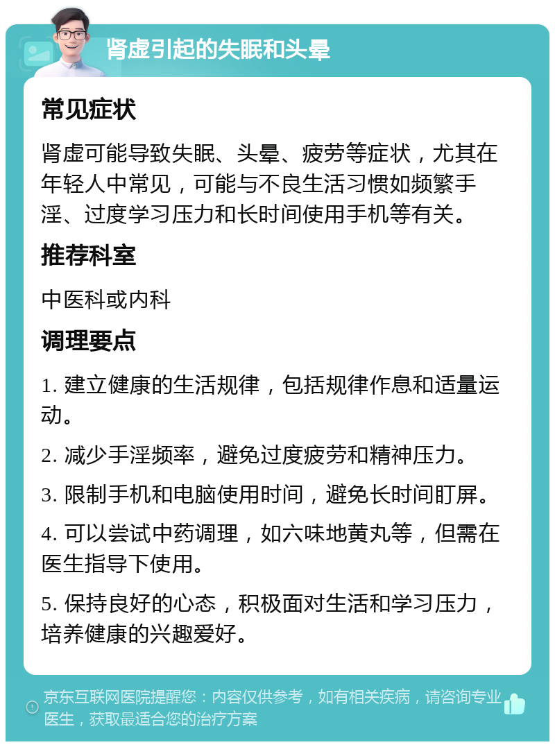 肾虚引起的失眠和头晕 常见症状 肾虚可能导致失眠、头晕、疲劳等症状，尤其在年轻人中常见，可能与不良生活习惯如频繁手淫、过度学习压力和长时间使用手机等有关。 推荐科室 中医科或内科 调理要点 1. 建立健康的生活规律，包括规律作息和适量运动。 2. 减少手淫频率，避免过度疲劳和精神压力。 3. 限制手机和电脑使用时间，避免长时间盯屏。 4. 可以尝试中药调理，如六味地黄丸等，但需在医生指导下使用。 5. 保持良好的心态，积极面对生活和学习压力，培养健康的兴趣爱好。