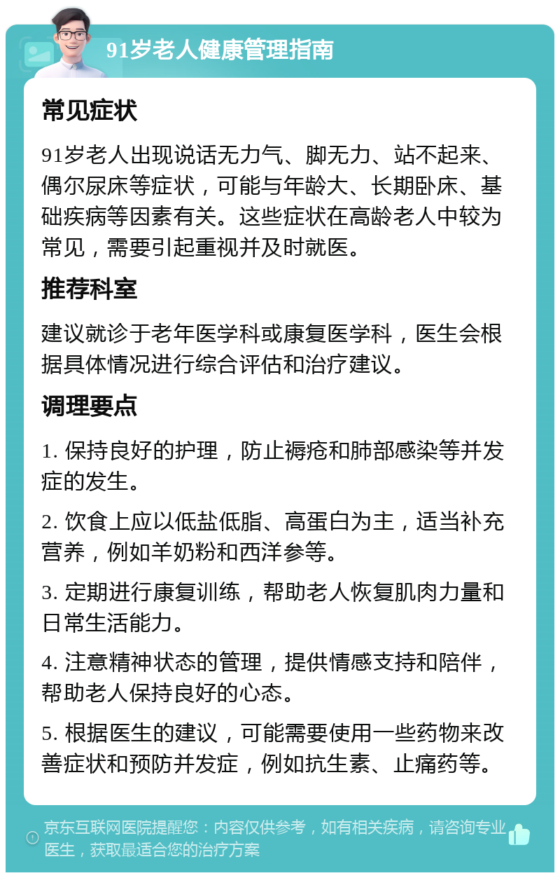 91岁老人健康管理指南 常见症状 91岁老人出现说话无力气、脚无力、站不起来、偶尔尿床等症状，可能与年龄大、长期卧床、基础疾病等因素有关。这些症状在高龄老人中较为常见，需要引起重视并及时就医。 推荐科室 建议就诊于老年医学科或康复医学科，医生会根据具体情况进行综合评估和治疗建议。 调理要点 1. 保持良好的护理，防止褥疮和肺部感染等并发症的发生。 2. 饮食上应以低盐低脂、高蛋白为主，适当补充营养，例如羊奶粉和西洋参等。 3. 定期进行康复训练，帮助老人恢复肌肉力量和日常生活能力。 4. 注意精神状态的管理，提供情感支持和陪伴，帮助老人保持良好的心态。 5. 根据医生的建议，可能需要使用一些药物来改善症状和预防并发症，例如抗生素、止痛药等。