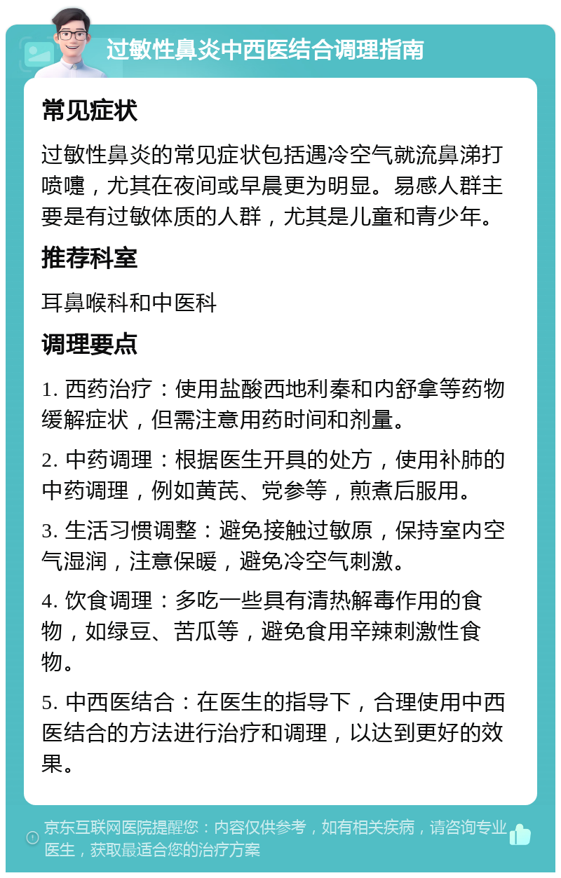 过敏性鼻炎中西医结合调理指南 常见症状 过敏性鼻炎的常见症状包括遇冷空气就流鼻涕打喷嚏，尤其在夜间或早晨更为明显。易感人群主要是有过敏体质的人群，尤其是儿童和青少年。 推荐科室 耳鼻喉科和中医科 调理要点 1. 西药治疗：使用盐酸西地利秦和内舒拿等药物缓解症状，但需注意用药时间和剂量。 2. 中药调理：根据医生开具的处方，使用补肺的中药调理，例如黄芪、党参等，煎煮后服用。 3. 生活习惯调整：避免接触过敏原，保持室内空气湿润，注意保暖，避免冷空气刺激。 4. 饮食调理：多吃一些具有清热解毒作用的食物，如绿豆、苦瓜等，避免食用辛辣刺激性食物。 5. 中西医结合：在医生的指导下，合理使用中西医结合的方法进行治疗和调理，以达到更好的效果。