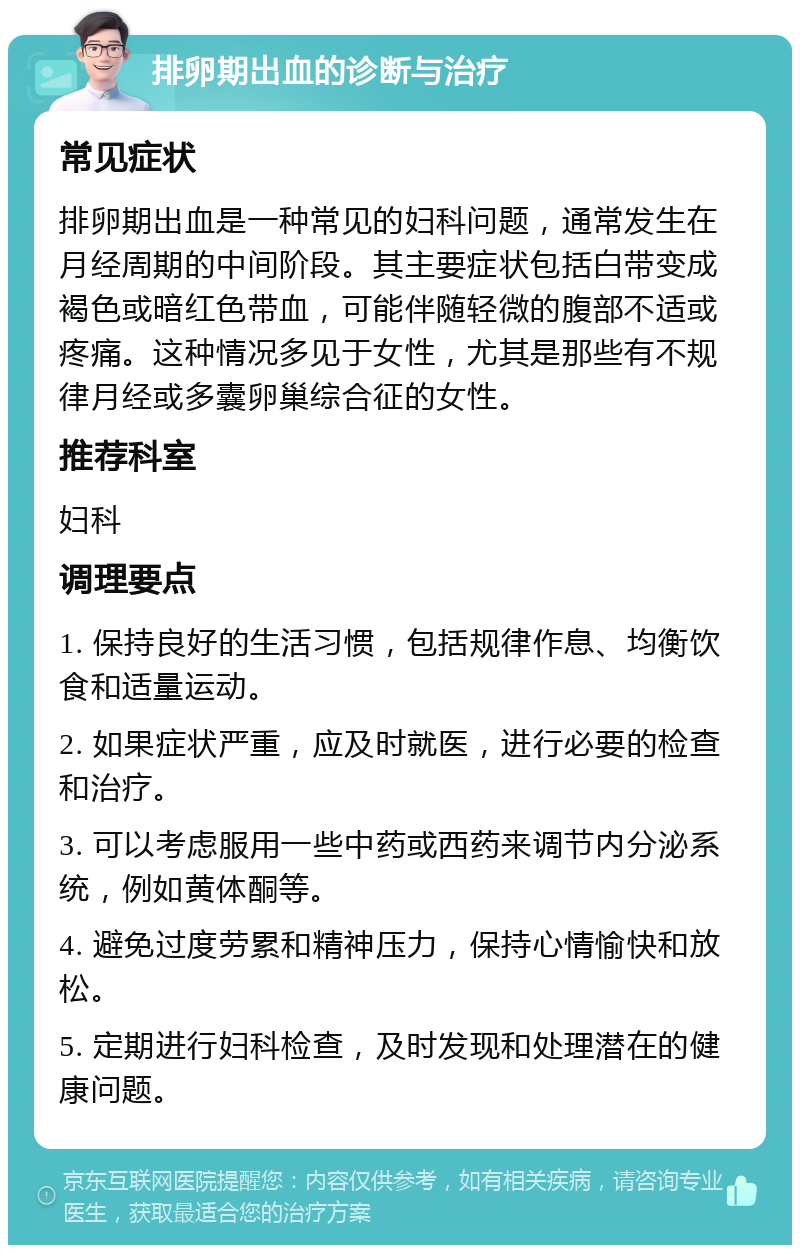 排卵期出血的诊断与治疗 常见症状 排卵期出血是一种常见的妇科问题，通常发生在月经周期的中间阶段。其主要症状包括白带变成褐色或暗红色带血，可能伴随轻微的腹部不适或疼痛。这种情况多见于女性，尤其是那些有不规律月经或多囊卵巢综合征的女性。 推荐科室 妇科 调理要点 1. 保持良好的生活习惯，包括规律作息、均衡饮食和适量运动。 2. 如果症状严重，应及时就医，进行必要的检查和治疗。 3. 可以考虑服用一些中药或西药来调节内分泌系统，例如黄体酮等。 4. 避免过度劳累和精神压力，保持心情愉快和放松。 5. 定期进行妇科检查，及时发现和处理潜在的健康问题。