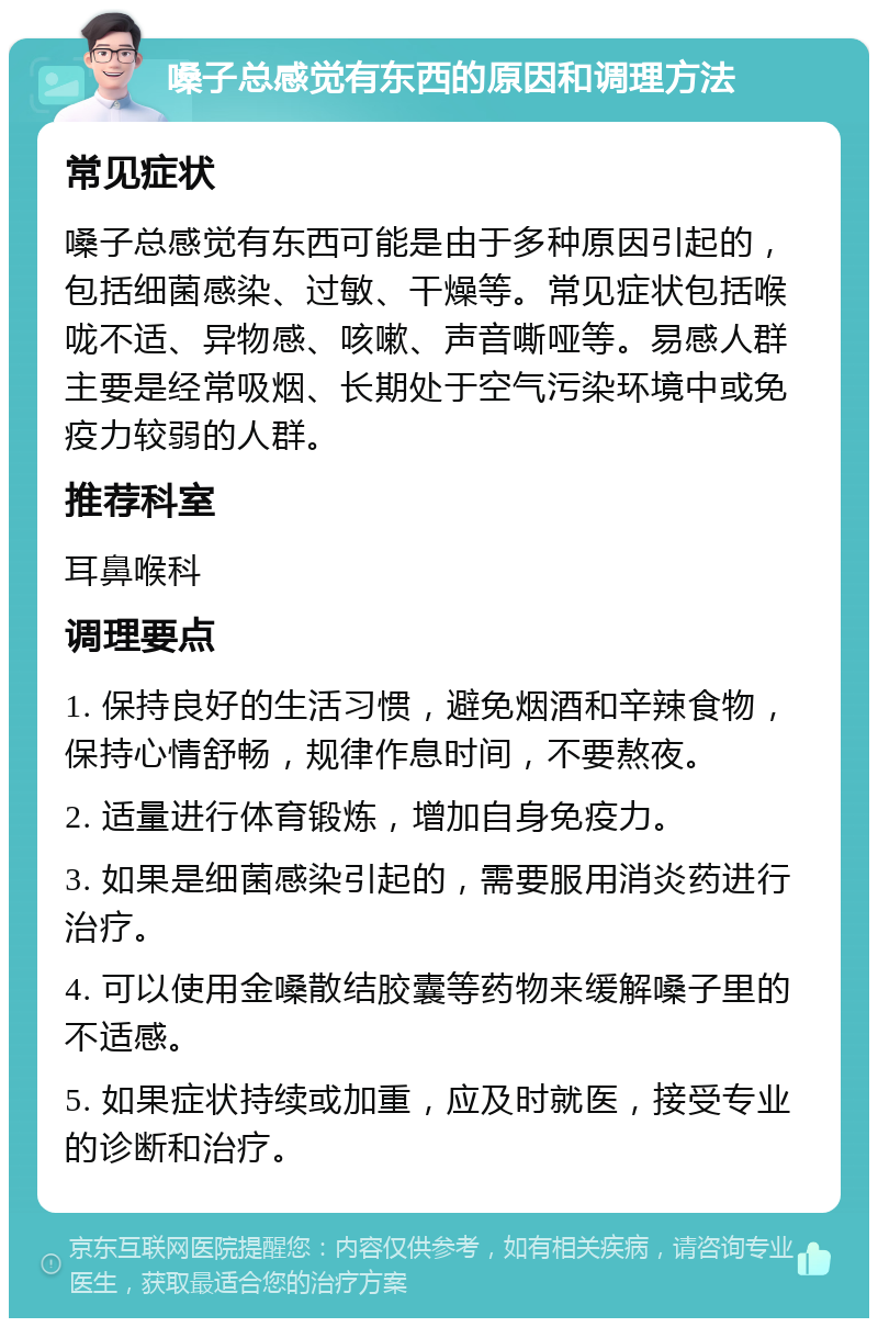 嗓子总感觉有东西的原因和调理方法 常见症状 嗓子总感觉有东西可能是由于多种原因引起的，包括细菌感染、过敏、干燥等。常见症状包括喉咙不适、异物感、咳嗽、声音嘶哑等。易感人群主要是经常吸烟、长期处于空气污染环境中或免疫力较弱的人群。 推荐科室 耳鼻喉科 调理要点 1. 保持良好的生活习惯，避免烟酒和辛辣食物，保持心情舒畅，规律作息时间，不要熬夜。 2. 适量进行体育锻炼，增加自身免疫力。 3. 如果是细菌感染引起的，需要服用消炎药进行治疗。 4. 可以使用金嗓散结胶囊等药物来缓解嗓子里的不适感。 5. 如果症状持续或加重，应及时就医，接受专业的诊断和治疗。