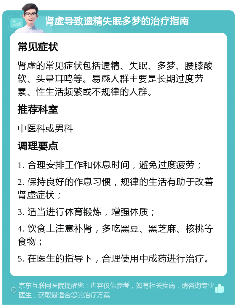 肾虚导致遗精失眠多梦的治疗指南 常见症状 肾虚的常见症状包括遗精、失眠、多梦、腰膝酸软、头晕耳鸣等。易感人群主要是长期过度劳累、性生活频繁或不规律的人群。 推荐科室 中医科或男科 调理要点 1. 合理安排工作和休息时间，避免过度疲劳； 2. 保持良好的作息习惯，规律的生活有助于改善肾虚症状； 3. 适当进行体育锻炼，增强体质； 4. 饮食上注意补肾，多吃黑豆、黑芝麻、核桃等食物； 5. 在医生的指导下，合理使用中成药进行治疗。