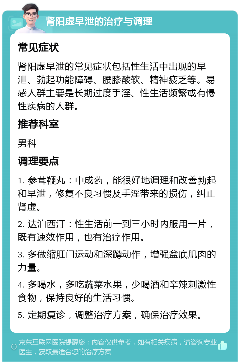 肾阳虚早泄的治疗与调理 常见症状 肾阳虚早泄的常见症状包括性生活中出现的早泄、勃起功能障碍、腰膝酸软、精神疲乏等。易感人群主要是长期过度手淫、性生活频繁或有慢性疾病的人群。 推荐科室 男科 调理要点 1. 参茸鞭丸：中成药，能很好地调理和改善勃起和早泄，修复不良习惯及手淫带来的损伤，纠正肾虚。 2. 达泊西汀：性生活前一到三小时内服用一片，既有速效作用，也有治疗作用。 3. 多做缩肛门运动和深蹲动作，增强盆底肌肉的力量。 4. 多喝水，多吃蔬菜水果，少喝酒和辛辣刺激性食物，保持良好的生活习惯。 5. 定期复诊，调整治疗方案，确保治疗效果。