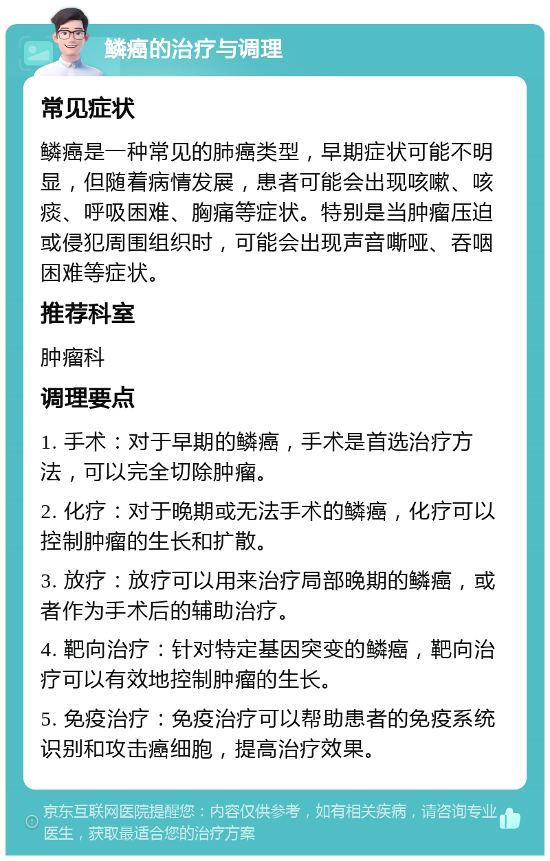 鳞癌的治疗与调理 常见症状 鳞癌是一种常见的肺癌类型，早期症状可能不明显，但随着病情发展，患者可能会出现咳嗽、咳痰、呼吸困难、胸痛等症状。特别是当肿瘤压迫或侵犯周围组织时，可能会出现声音嘶哑、吞咽困难等症状。 推荐科室 肿瘤科 调理要点 1. 手术：对于早期的鳞癌，手术是首选治疗方法，可以完全切除肿瘤。 2. 化疗：对于晚期或无法手术的鳞癌，化疗可以控制肿瘤的生长和扩散。 3. 放疗：放疗可以用来治疗局部晚期的鳞癌，或者作为手术后的辅助治疗。 4. 靶向治疗：针对特定基因突变的鳞癌，靶向治疗可以有效地控制肿瘤的生长。 5. 免疫治疗：免疫治疗可以帮助患者的免疫系统识别和攻击癌细胞，提高治疗效果。