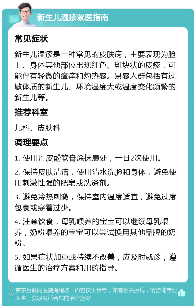 新生儿湿疹就医指南 常见症状 新生儿湿疹是一种常见的皮肤病，主要表现为脸上、身体其他部位出现红色、斑块状的皮疹，可能伴有轻微的瘙痒和灼热感。易感人群包括有过敏体质的新生儿、环境湿度大或温度变化频繁的新生儿等。 推荐科室 儿科、皮肤科 调理要点 1. 使用丹皮酚软膏涂抹患处，一日2次使用。 2. 保持皮肤清洁，使用清水洗脸和身体，避免使用刺激性强的肥皂或洗涤剂。 3. 避免冷热刺激，保持室内温度适宜，避免过度包裹或穿着过少。 4. 注意饮食，母乳喂养的宝宝可以继续母乳喂养，奶粉喂养的宝宝可以尝试换用其他品牌的奶粉。 5. 如果症状加重或持续不改善，应及时就诊，遵循医生的治疗方案和用药指导。