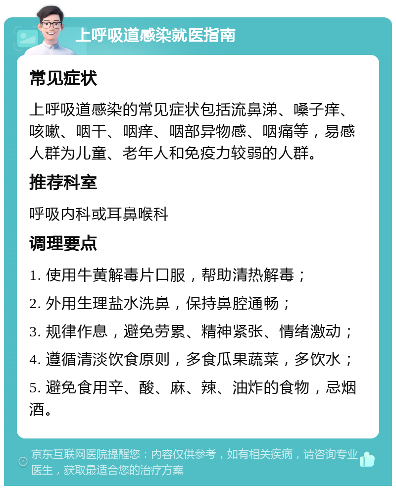 上呼吸道感染就医指南 常见症状 上呼吸道感染的常见症状包括流鼻涕、嗓子痒、咳嗽、咽干、咽痒、咽部异物感、咽痛等，易感人群为儿童、老年人和免疫力较弱的人群。 推荐科室 呼吸内科或耳鼻喉科 调理要点 1. 使用牛黄解毒片口服，帮助清热解毒； 2. 外用生理盐水洗鼻，保持鼻腔通畅； 3. 规律作息，避免劳累、精神紧张、情绪激动； 4. 遵循清淡饮食原则，多食瓜果蔬菜，多饮水； 5. 避免食用辛、酸、麻、辣、油炸的食物，忌烟酒。