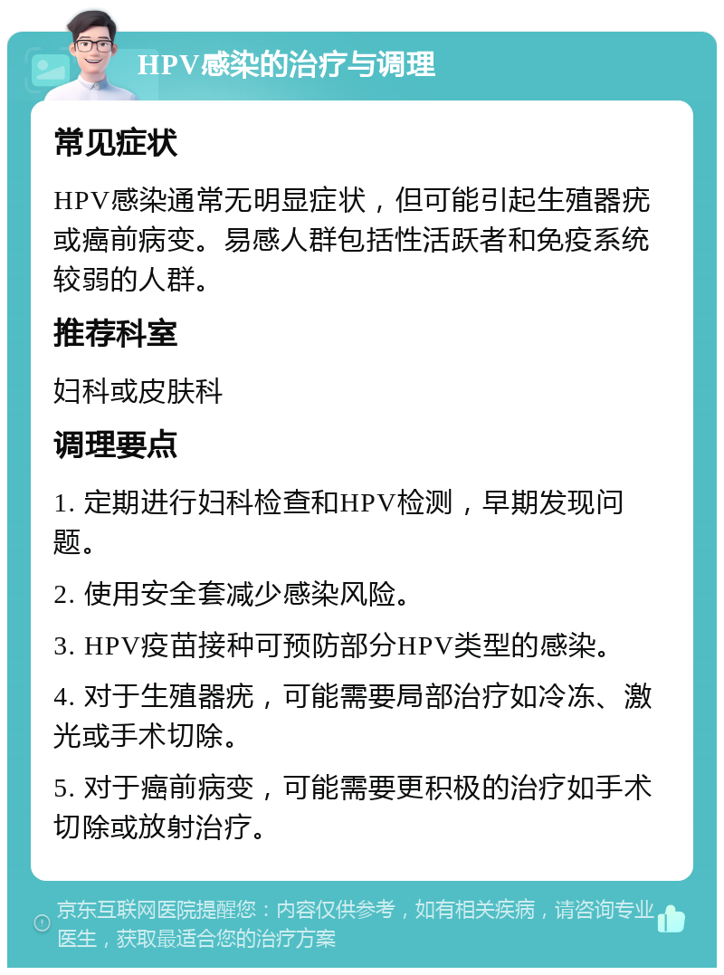 HPV感染的治疗与调理 常见症状 HPV感染通常无明显症状，但可能引起生殖器疣或癌前病变。易感人群包括性活跃者和免疫系统较弱的人群。 推荐科室 妇科或皮肤科 调理要点 1. 定期进行妇科检查和HPV检测，早期发现问题。 2. 使用安全套减少感染风险。 3. HPV疫苗接种可预防部分HPV类型的感染。 4. 对于生殖器疣，可能需要局部治疗如冷冻、激光或手术切除。 5. 对于癌前病变，可能需要更积极的治疗如手术切除或放射治疗。