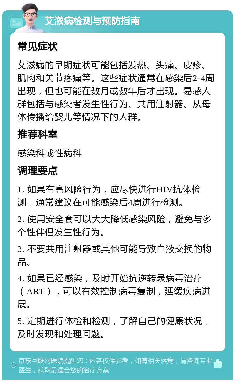 艾滋病检测与预防指南 常见症状 艾滋病的早期症状可能包括发热、头痛、皮疹、肌肉和关节疼痛等。这些症状通常在感染后2-4周出现，但也可能在数月或数年后才出现。易感人群包括与感染者发生性行为、共用注射器、从母体传播给婴儿等情况下的人群。 推荐科室 感染科或性病科 调理要点 1. 如果有高风险行为，应尽快进行HIV抗体检测，通常建议在可能感染后4周进行检测。 2. 使用安全套可以大大降低感染风险，避免与多个性伴侣发生性行为。 3. 不要共用注射器或其他可能导致血液交换的物品。 4. 如果已经感染，及时开始抗逆转录病毒治疗（ART），可以有效控制病毒复制，延缓疾病进展。 5. 定期进行体检和检测，了解自己的健康状况，及时发现和处理问题。