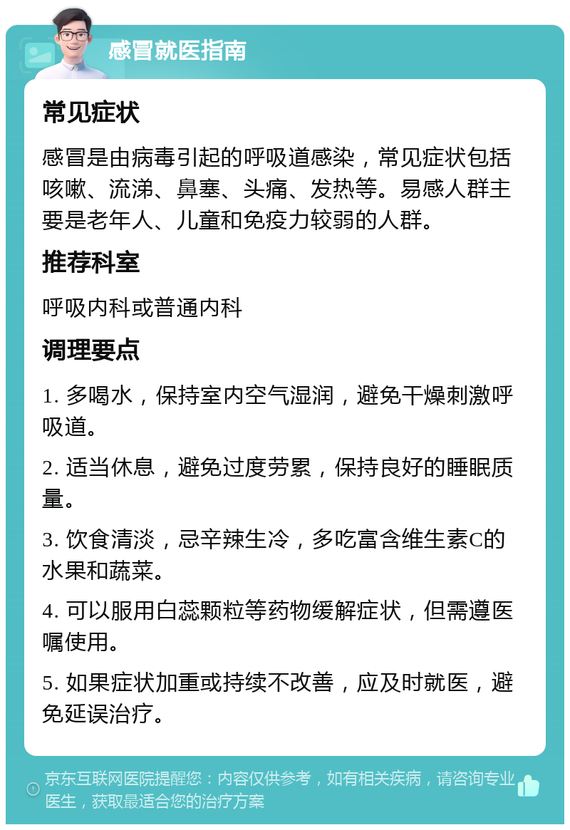 感冒就医指南 常见症状 感冒是由病毒引起的呼吸道感染，常见症状包括咳嗽、流涕、鼻塞、头痛、发热等。易感人群主要是老年人、儿童和免疫力较弱的人群。 推荐科室 呼吸内科或普通内科 调理要点 1. 多喝水，保持室内空气湿润，避免干燥刺激呼吸道。 2. 适当休息，避免过度劳累，保持良好的睡眠质量。 3. 饮食清淡，忌辛辣生冷，多吃富含维生素C的水果和蔬菜。 4. 可以服用白蕊颗粒等药物缓解症状，但需遵医嘱使用。 5. 如果症状加重或持续不改善，应及时就医，避免延误治疗。