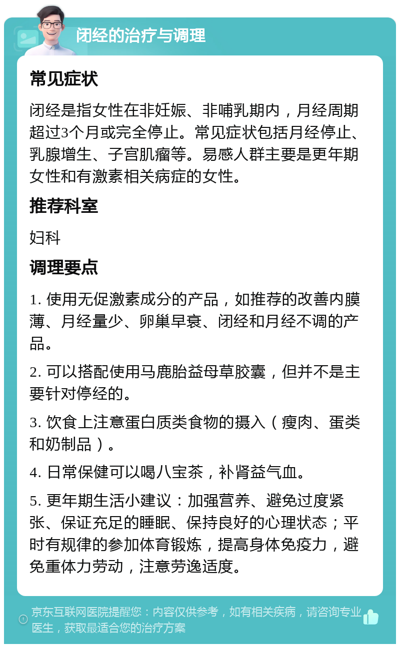 闭经的治疗与调理 常见症状 闭经是指女性在非妊娠、非哺乳期内，月经周期超过3个月或完全停止。常见症状包括月经停止、乳腺增生、子宫肌瘤等。易感人群主要是更年期女性和有激素相关病症的女性。 推荐科室 妇科 调理要点 1. 使用无促激素成分的产品，如推荐的改善内膜薄、月经量少、卵巢早衰、闭经和月经不调的产品。 2. 可以搭配使用马鹿胎益母草胶囊，但并不是主要针对停经的。 3. 饮食上注意蛋白质类食物的摄入（瘦肉、蛋类和奶制品）。 4. 日常保健可以喝八宝茶，补肾益气血。 5. 更年期生活小建议：加强营养、避免过度紧张、保证充足的睡眠、保持良好的心理状态；平时有规律的参加体育锻炼，提高身体免疫力，避免重体力劳动，注意劳逸适度。