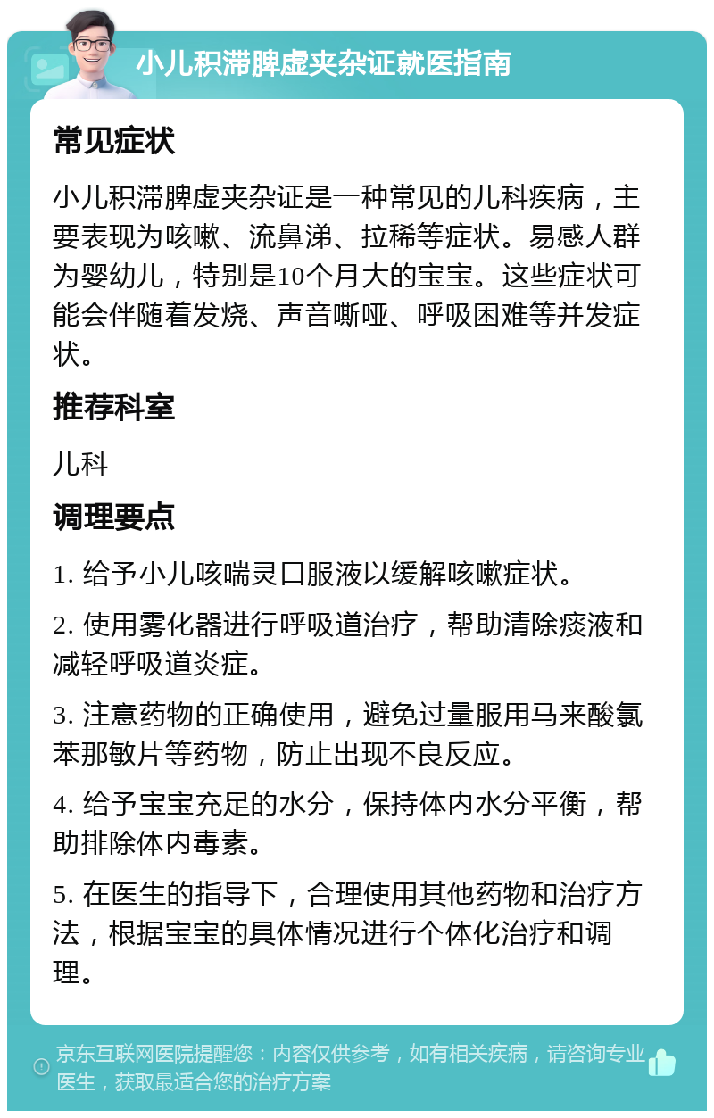 小儿积滞脾虚夹杂证就医指南 常见症状 小儿积滞脾虚夹杂证是一种常见的儿科疾病，主要表现为咳嗽、流鼻涕、拉稀等症状。易感人群为婴幼儿，特别是10个月大的宝宝。这些症状可能会伴随着发烧、声音嘶哑、呼吸困难等并发症状。 推荐科室 儿科 调理要点 1. 给予小儿咳喘灵口服液以缓解咳嗽症状。 2. 使用雾化器进行呼吸道治疗，帮助清除痰液和减轻呼吸道炎症。 3. 注意药物的正确使用，避免过量服用马来酸氯苯那敏片等药物，防止出现不良反应。 4. 给予宝宝充足的水分，保持体内水分平衡，帮助排除体内毒素。 5. 在医生的指导下，合理使用其他药物和治疗方法，根据宝宝的具体情况进行个体化治疗和调理。