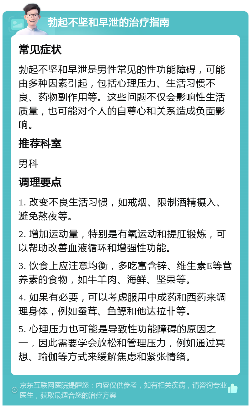 勃起不坚和早泄的治疗指南 常见症状 勃起不坚和早泄是男性常见的性功能障碍，可能由多种因素引起，包括心理压力、生活习惯不良、药物副作用等。这些问题不仅会影响性生活质量，也可能对个人的自尊心和关系造成负面影响。 推荐科室 男科 调理要点 1. 改变不良生活习惯，如戒烟、限制酒精摄入、避免熬夜等。 2. 增加运动量，特别是有氧运动和提肛锻炼，可以帮助改善血液循环和增强性功能。 3. 饮食上应注意均衡，多吃富含锌、维生素E等营养素的食物，如牛羊肉、海鲜、坚果等。 4. 如果有必要，可以考虑服用中成药和西药来调理身体，例如蚕茸、鱼鳔和他达拉非等。 5. 心理压力也可能是导致性功能障碍的原因之一，因此需要学会放松和管理压力，例如通过冥想、瑜伽等方式来缓解焦虑和紧张情绪。