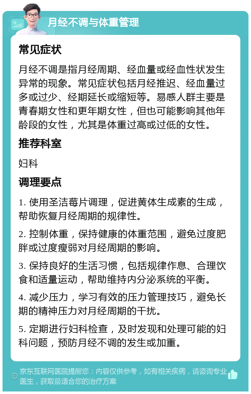 月经不调与体重管理 常见症状 月经不调是指月经周期、经血量或经血性状发生异常的现象。常见症状包括月经推迟、经血量过多或过少、经期延长或缩短等。易感人群主要是青春期女性和更年期女性，但也可能影响其他年龄段的女性，尤其是体重过高或过低的女性。 推荐科室 妇科 调理要点 1. 使用圣洁莓片调理，促进黄体生成素的生成，帮助恢复月经周期的规律性。 2. 控制体重，保持健康的体重范围，避免过度肥胖或过度瘦弱对月经周期的影响。 3. 保持良好的生活习惯，包括规律作息、合理饮食和适量运动，帮助维持内分泌系统的平衡。 4. 减少压力，学习有效的压力管理技巧，避免长期的精神压力对月经周期的干扰。 5. 定期进行妇科检查，及时发现和处理可能的妇科问题，预防月经不调的发生或加重。