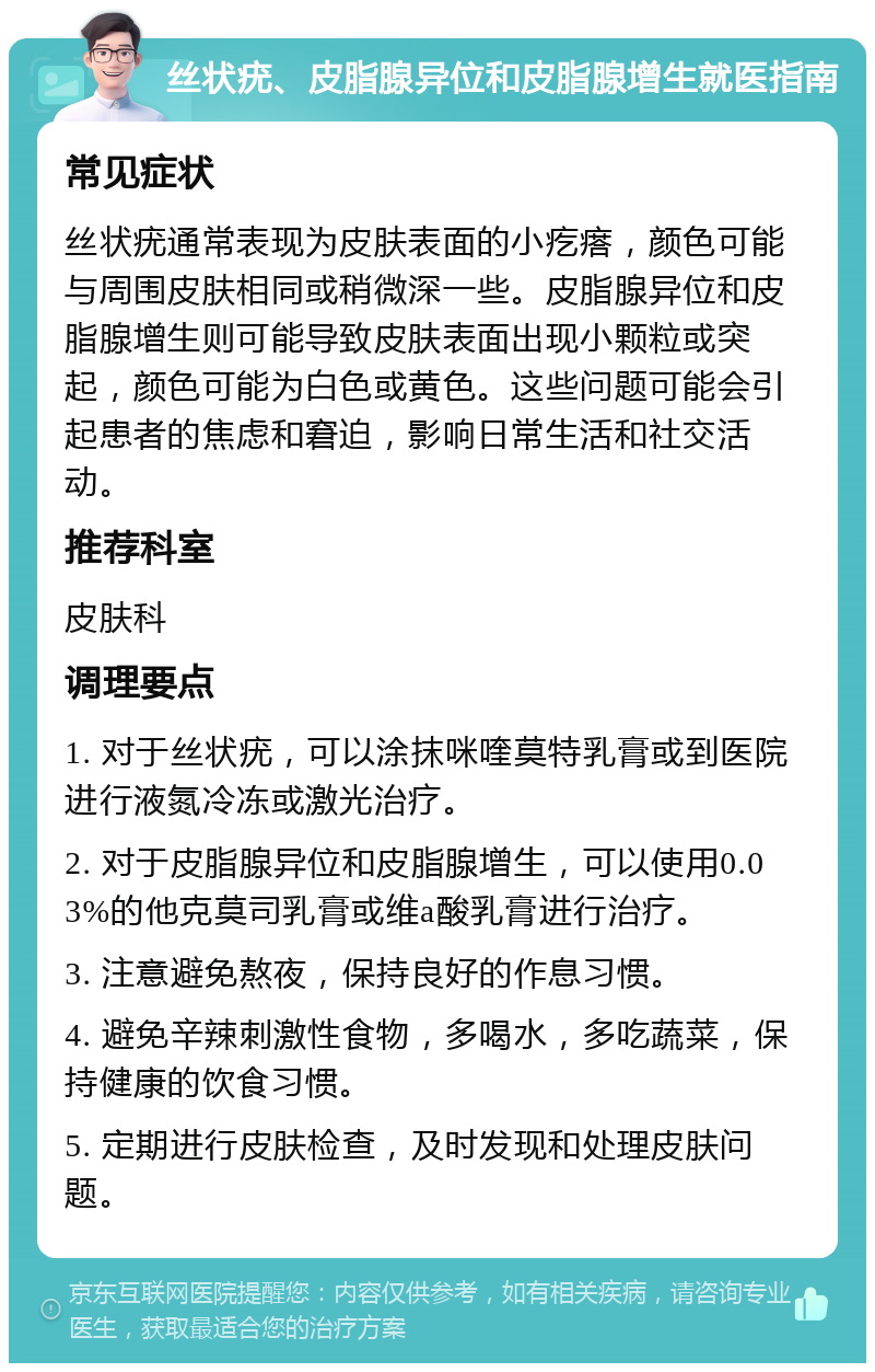 丝状疣、皮脂腺异位和皮脂腺增生就医指南 常见症状 丝状疣通常表现为皮肤表面的小疙瘩，颜色可能与周围皮肤相同或稍微深一些。皮脂腺异位和皮脂腺增生则可能导致皮肤表面出现小颗粒或突起，颜色可能为白色或黄色。这些问题可能会引起患者的焦虑和窘迫，影响日常生活和社交活动。 推荐科室 皮肤科 调理要点 1. 对于丝状疣，可以涂抹咪喹莫特乳膏或到医院进行液氮冷冻或激光治疗。 2. 对于皮脂腺异位和皮脂腺增生，可以使用0.03%的他克莫司乳膏或维a酸乳膏进行治疗。 3. 注意避免熬夜，保持良好的作息习惯。 4. 避免辛辣刺激性食物，多喝水，多吃蔬菜，保持健康的饮食习惯。 5. 定期进行皮肤检查，及时发现和处理皮肤问题。