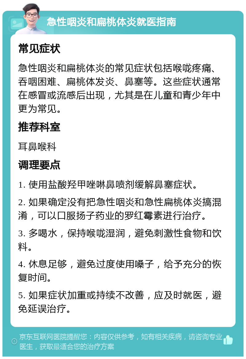 急性咽炎和扁桃体炎就医指南 常见症状 急性咽炎和扁桃体炎的常见症状包括喉咙疼痛、吞咽困难、扁桃体发炎、鼻塞等。这些症状通常在感冒或流感后出现，尤其是在儿童和青少年中更为常见。 推荐科室 耳鼻喉科 调理要点 1. 使用盐酸羟甲唑啉鼻喷剂缓解鼻塞症状。 2. 如果确定没有把急性咽炎和急性扁桃体炎搞混淆，可以口服扬子药业的罗红霉素进行治疗。 3. 多喝水，保持喉咙湿润，避免刺激性食物和饮料。 4. 休息足够，避免过度使用嗓子，给予充分的恢复时间。 5. 如果症状加重或持续不改善，应及时就医，避免延误治疗。