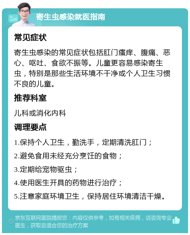 寄生虫感染就医指南 常见症状 寄生虫感染的常见症状包括肛门瘙痒、腹痛、恶心、呕吐、食欲不振等。儿童更容易感染寄生虫，特别是那些生活环境不干净或个人卫生习惯不良的儿童。 推荐科室 儿科或消化内科 调理要点 1.保持个人卫生，勤洗手，定期清洗肛门； 2.避免食用未经充分烹饪的食物； 3.定期给宠物驱虫； 4.使用医生开具的药物进行治疗； 5.注意家庭环境卫生，保持居住环境清洁干燥。