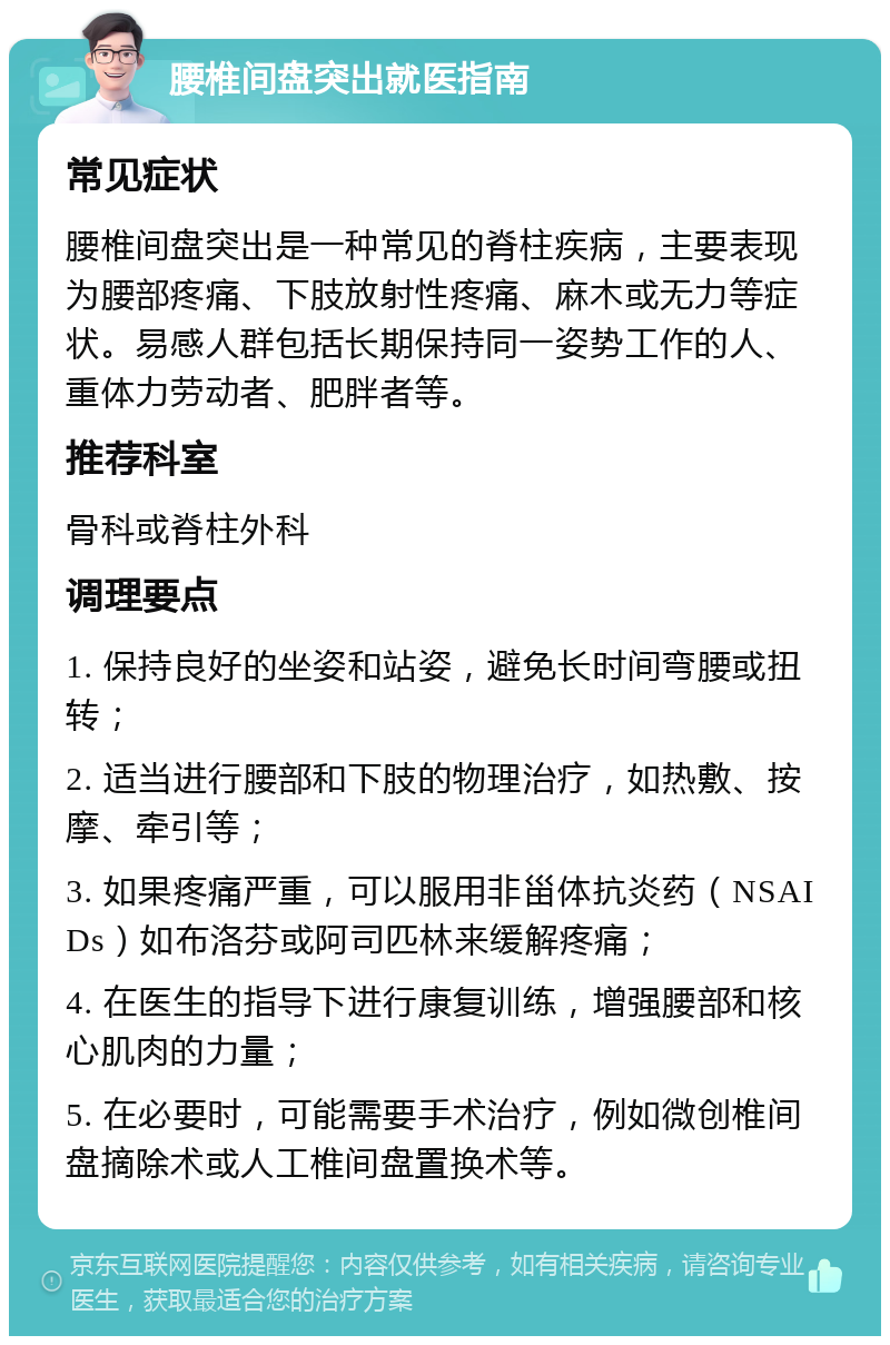 腰椎间盘突出就医指南 常见症状 腰椎间盘突出是一种常见的脊柱疾病，主要表现为腰部疼痛、下肢放射性疼痛、麻木或无力等症状。易感人群包括长期保持同一姿势工作的人、重体力劳动者、肥胖者等。 推荐科室 骨科或脊柱外科 调理要点 1. 保持良好的坐姿和站姿，避免长时间弯腰或扭转； 2. 适当进行腰部和下肢的物理治疗，如热敷、按摩、牵引等； 3. 如果疼痛严重，可以服用非甾体抗炎药（NSAIDs）如布洛芬或阿司匹林来缓解疼痛； 4. 在医生的指导下进行康复训练，增强腰部和核心肌肉的力量； 5. 在必要时，可能需要手术治疗，例如微创椎间盘摘除术或人工椎间盘置换术等。