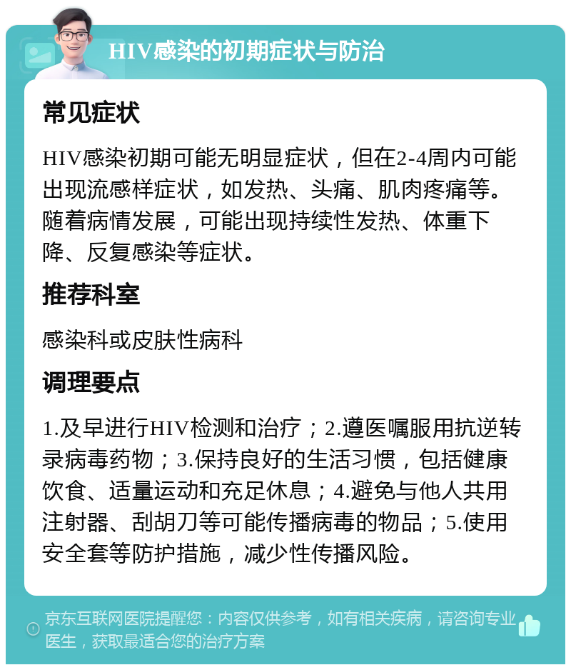 HIV感染的初期症状与防治 常见症状 HIV感染初期可能无明显症状，但在2-4周内可能出现流感样症状，如发热、头痛、肌肉疼痛等。随着病情发展，可能出现持续性发热、体重下降、反复感染等症状。 推荐科室 感染科或皮肤性病科 调理要点 1.及早进行HIV检测和治疗；2.遵医嘱服用抗逆转录病毒药物；3.保持良好的生活习惯，包括健康饮食、适量运动和充足休息；4.避免与他人共用注射器、刮胡刀等可能传播病毒的物品；5.使用安全套等防护措施，减少性传播风险。