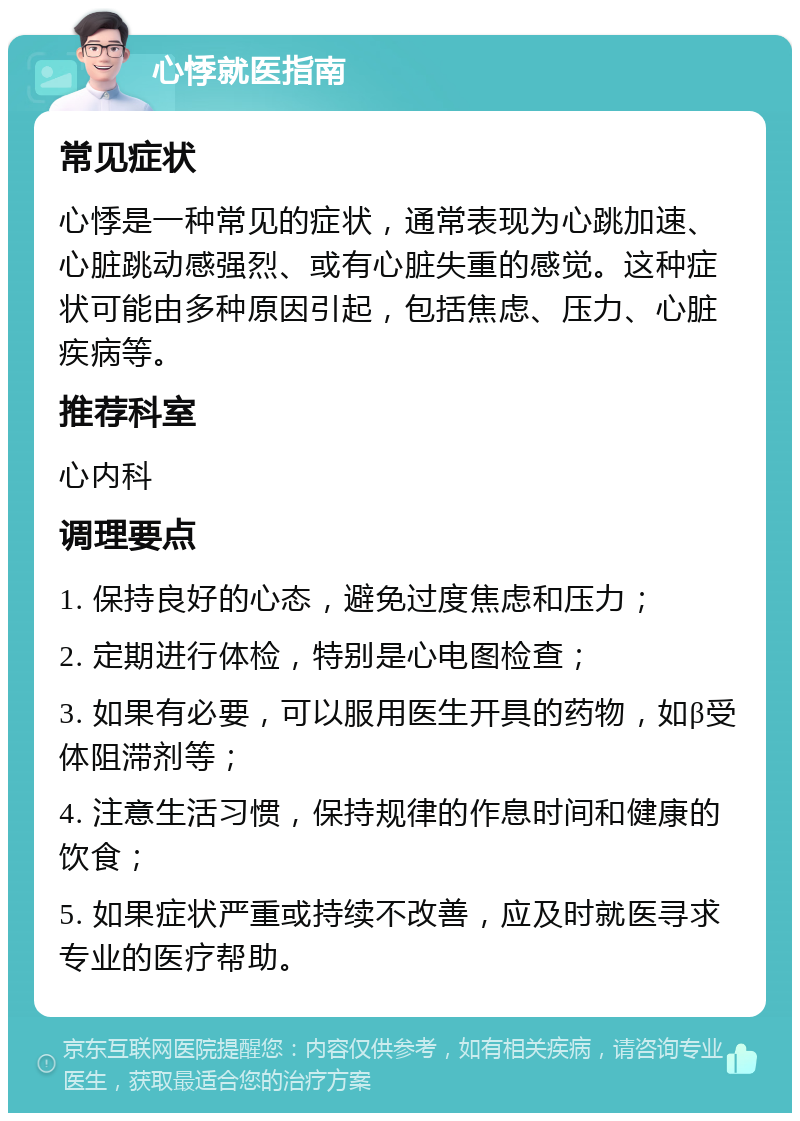 心悸就医指南 常见症状 心悸是一种常见的症状，通常表现为心跳加速、心脏跳动感强烈、或有心脏失重的感觉。这种症状可能由多种原因引起，包括焦虑、压力、心脏疾病等。 推荐科室 心内科 调理要点 1. 保持良好的心态，避免过度焦虑和压力； 2. 定期进行体检，特别是心电图检查； 3. 如果有必要，可以服用医生开具的药物，如β受体阻滞剂等； 4. 注意生活习惯，保持规律的作息时间和健康的饮食； 5. 如果症状严重或持续不改善，应及时就医寻求专业的医疗帮助。