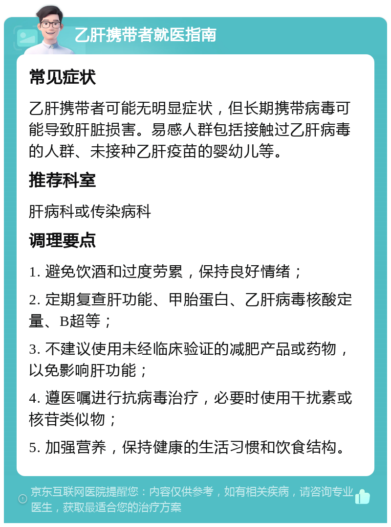 乙肝携带者就医指南 常见症状 乙肝携带者可能无明显症状，但长期携带病毒可能导致肝脏损害。易感人群包括接触过乙肝病毒的人群、未接种乙肝疫苗的婴幼儿等。 推荐科室 肝病科或传染病科 调理要点 1. 避免饮酒和过度劳累，保持良好情绪； 2. 定期复查肝功能、甲胎蛋白、乙肝病毒核酸定量、B超等； 3. 不建议使用未经临床验证的减肥产品或药物，以免影响肝功能； 4. 遵医嘱进行抗病毒治疗，必要时使用干扰素或核苷类似物； 5. 加强营养，保持健康的生活习惯和饮食结构。