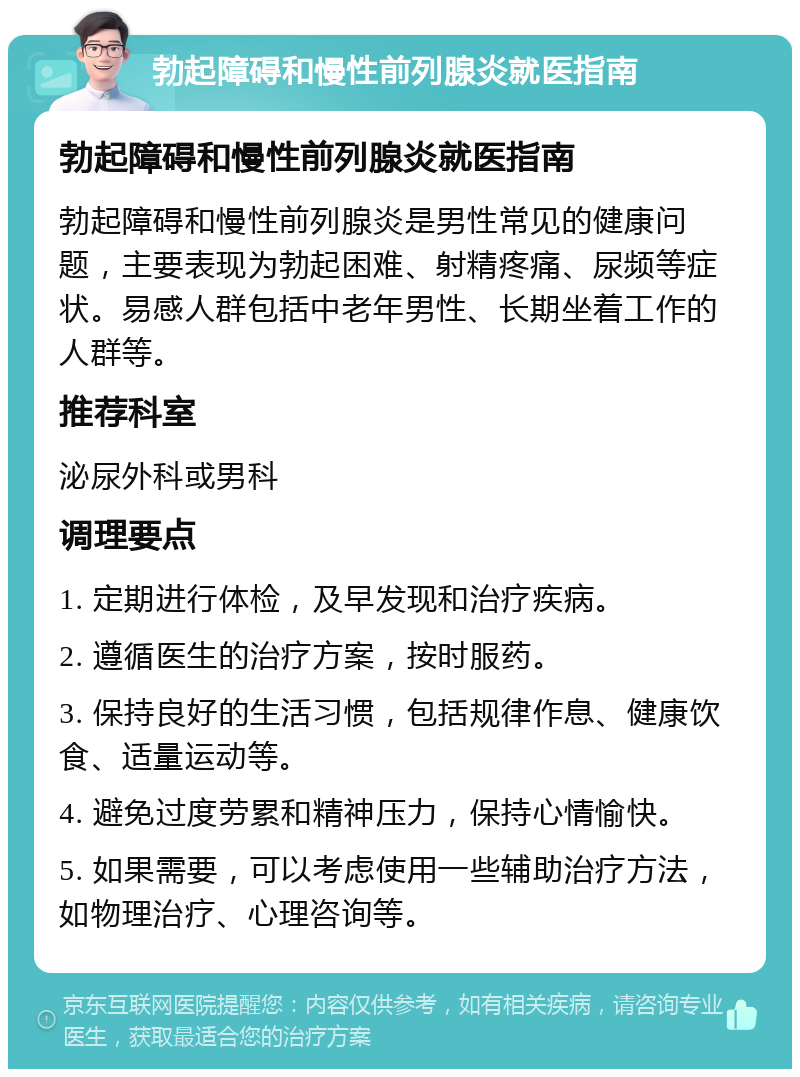 勃起障碍和慢性前列腺炎就医指南 勃起障碍和慢性前列腺炎就医指南 勃起障碍和慢性前列腺炎是男性常见的健康问题，主要表现为勃起困难、射精疼痛、尿频等症状。易感人群包括中老年男性、长期坐着工作的人群等。 推荐科室 泌尿外科或男科 调理要点 1. 定期进行体检，及早发现和治疗疾病。 2. 遵循医生的治疗方案，按时服药。 3. 保持良好的生活习惯，包括规律作息、健康饮食、适量运动等。 4. 避免过度劳累和精神压力，保持心情愉快。 5. 如果需要，可以考虑使用一些辅助治疗方法，如物理治疗、心理咨询等。