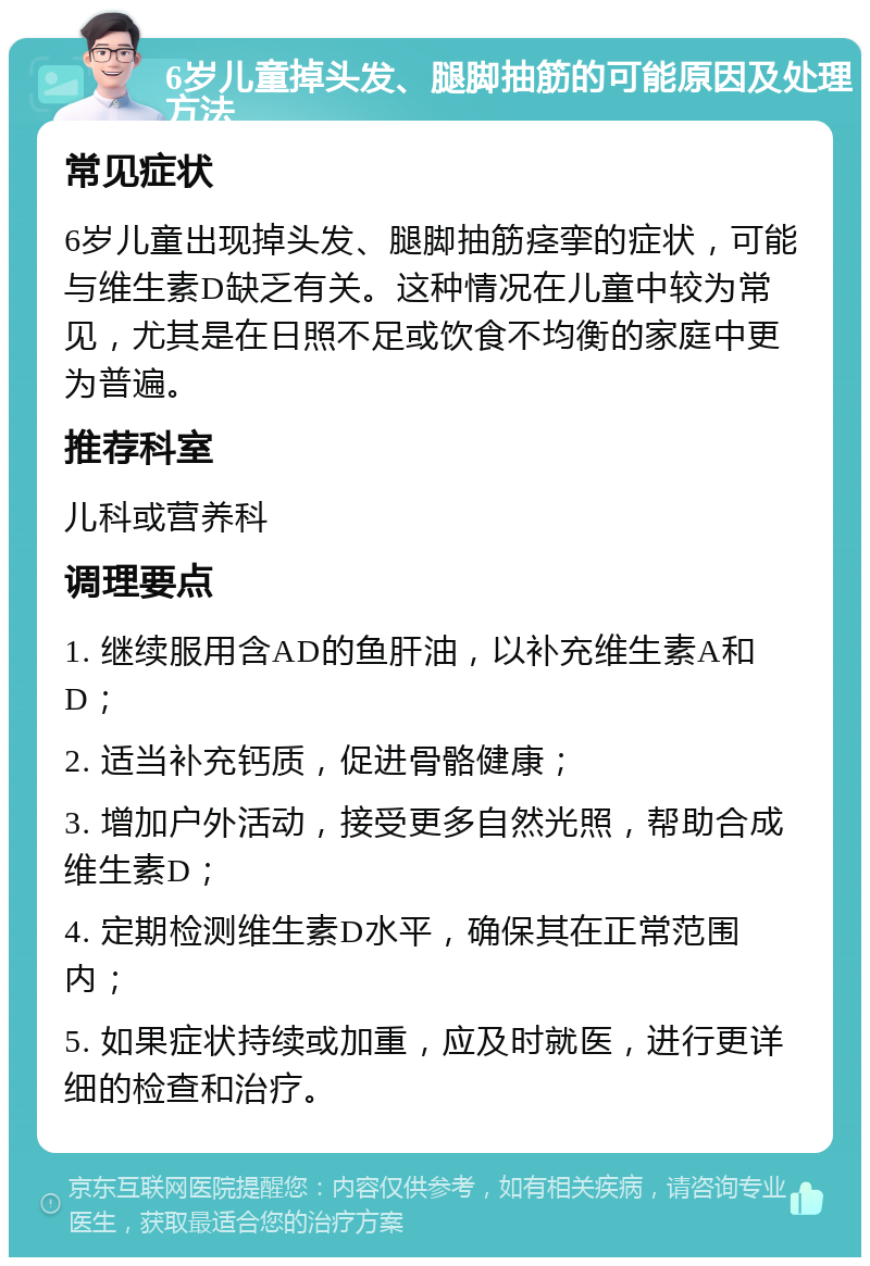 6岁儿童掉头发、腿脚抽筋的可能原因及处理方法 常见症状 6岁儿童出现掉头发、腿脚抽筋痉挛的症状，可能与维生素D缺乏有关。这种情况在儿童中较为常见，尤其是在日照不足或饮食不均衡的家庭中更为普遍。 推荐科室 儿科或营养科 调理要点 1. 继续服用含AD的鱼肝油，以补充维生素A和D； 2. 适当补充钙质，促进骨骼健康； 3. 增加户外活动，接受更多自然光照，帮助合成维生素D； 4. 定期检测维生素D水平，确保其在正常范围内； 5. 如果症状持续或加重，应及时就医，进行更详细的检查和治疗。