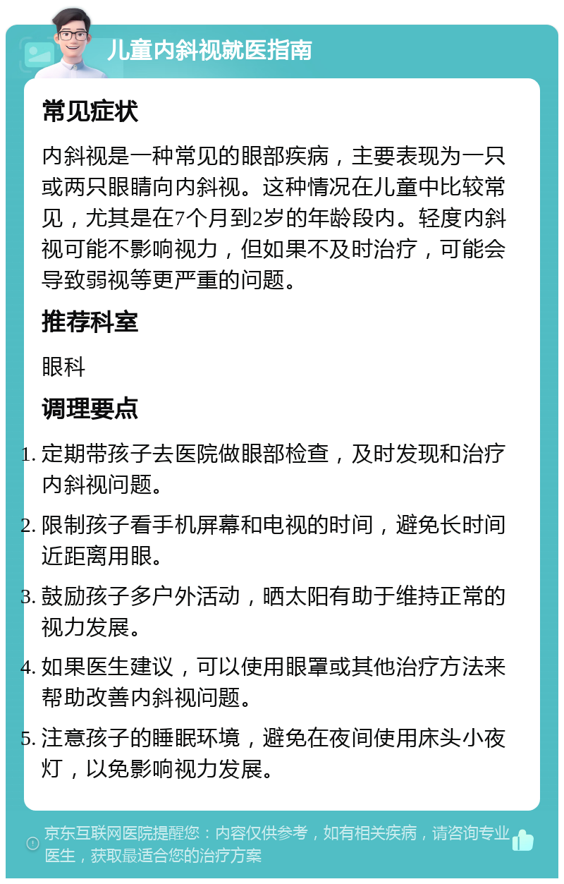 儿童内斜视就医指南 常见症状 内斜视是一种常见的眼部疾病，主要表现为一只或两只眼睛向内斜视。这种情况在儿童中比较常见，尤其是在7个月到2岁的年龄段内。轻度内斜视可能不影响视力，但如果不及时治疗，可能会导致弱视等更严重的问题。 推荐科室 眼科 调理要点 定期带孩子去医院做眼部检查，及时发现和治疗内斜视问题。 限制孩子看手机屏幕和电视的时间，避免长时间近距离用眼。 鼓励孩子多户外活动，晒太阳有助于维持正常的视力发展。 如果医生建议，可以使用眼罩或其他治疗方法来帮助改善内斜视问题。 注意孩子的睡眠环境，避免在夜间使用床头小夜灯，以免影响视力发展。