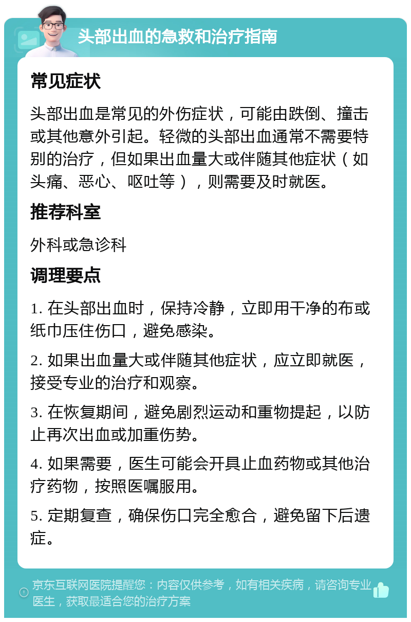 头部出血的急救和治疗指南 常见症状 头部出血是常见的外伤症状，可能由跌倒、撞击或其他意外引起。轻微的头部出血通常不需要特别的治疗，但如果出血量大或伴随其他症状（如头痛、恶心、呕吐等），则需要及时就医。 推荐科室 外科或急诊科 调理要点 1. 在头部出血时，保持冷静，立即用干净的布或纸巾压住伤口，避免感染。 2. 如果出血量大或伴随其他症状，应立即就医，接受专业的治疗和观察。 3. 在恢复期间，避免剧烈运动和重物提起，以防止再次出血或加重伤势。 4. 如果需要，医生可能会开具止血药物或其他治疗药物，按照医嘱服用。 5. 定期复查，确保伤口完全愈合，避免留下后遗症。