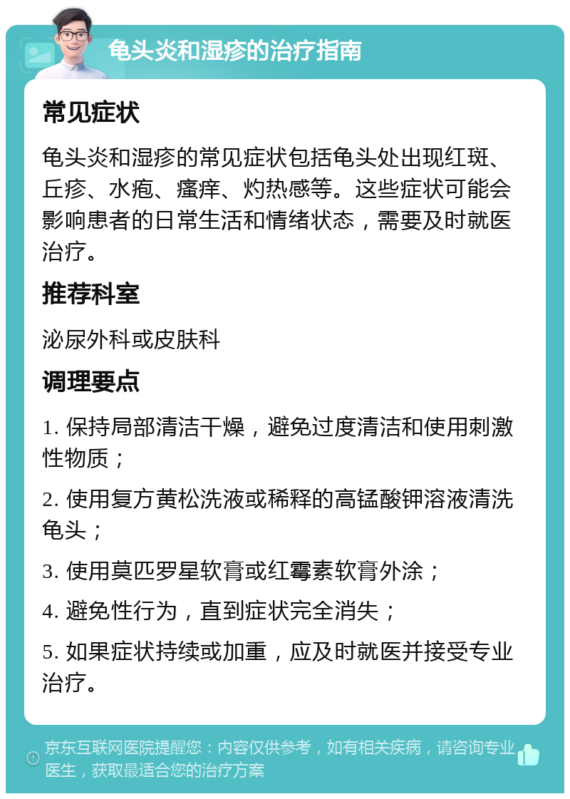 龟头炎和湿疹的治疗指南 常见症状 龟头炎和湿疹的常见症状包括龟头处出现红斑、丘疹、水疱、瘙痒、灼热感等。这些症状可能会影响患者的日常生活和情绪状态，需要及时就医治疗。 推荐科室 泌尿外科或皮肤科 调理要点 1. 保持局部清洁干燥，避免过度清洁和使用刺激性物质； 2. 使用复方黄松洗液或稀释的高锰酸钾溶液清洗龟头； 3. 使用莫匹罗星软膏或红霉素软膏外涂； 4. 避免性行为，直到症状完全消失； 5. 如果症状持续或加重，应及时就医并接受专业治疗。