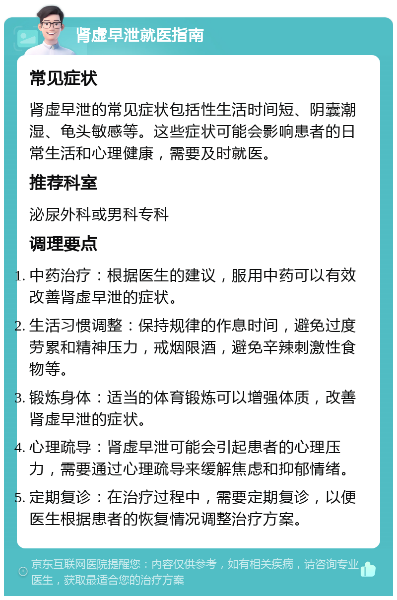 肾虚早泄就医指南 常见症状 肾虚早泄的常见症状包括性生活时间短、阴囊潮湿、龟头敏感等。这些症状可能会影响患者的日常生活和心理健康，需要及时就医。 推荐科室 泌尿外科或男科专科 调理要点 中药治疗：根据医生的建议，服用中药可以有效改善肾虚早泄的症状。 生活习惯调整：保持规律的作息时间，避免过度劳累和精神压力，戒烟限酒，避免辛辣刺激性食物等。 锻炼身体：适当的体育锻炼可以增强体质，改善肾虚早泄的症状。 心理疏导：肾虚早泄可能会引起患者的心理压力，需要通过心理疏导来缓解焦虑和抑郁情绪。 定期复诊：在治疗过程中，需要定期复诊，以便医生根据患者的恢复情况调整治疗方案。