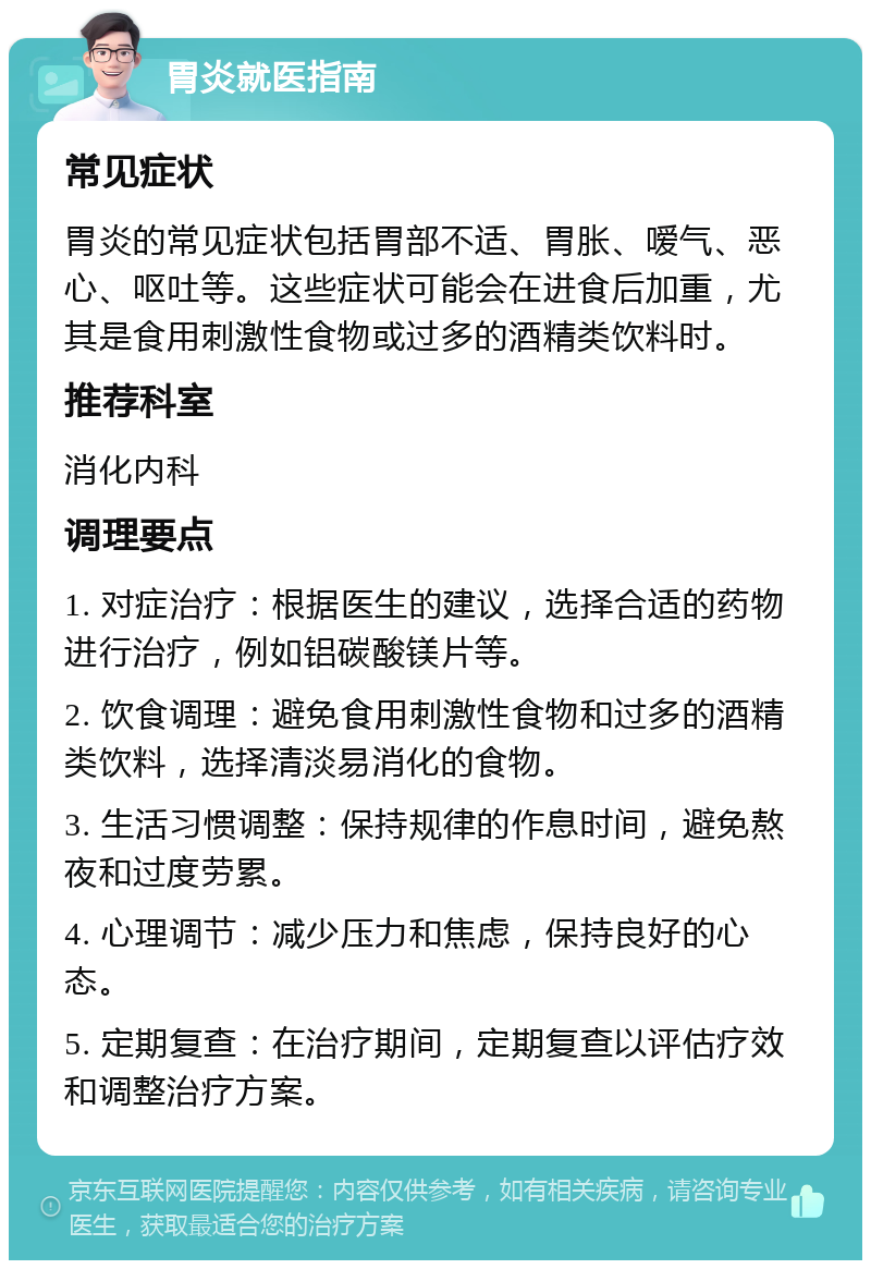 胃炎就医指南 常见症状 胃炎的常见症状包括胃部不适、胃胀、嗳气、恶心、呕吐等。这些症状可能会在进食后加重，尤其是食用刺激性食物或过多的酒精类饮料时。 推荐科室 消化内科 调理要点 1. 对症治疗：根据医生的建议，选择合适的药物进行治疗，例如铝碳酸镁片等。 2. 饮食调理：避免食用刺激性食物和过多的酒精类饮料，选择清淡易消化的食物。 3. 生活习惯调整：保持规律的作息时间，避免熬夜和过度劳累。 4. 心理调节：减少压力和焦虑，保持良好的心态。 5. 定期复查：在治疗期间，定期复查以评估疗效和调整治疗方案。