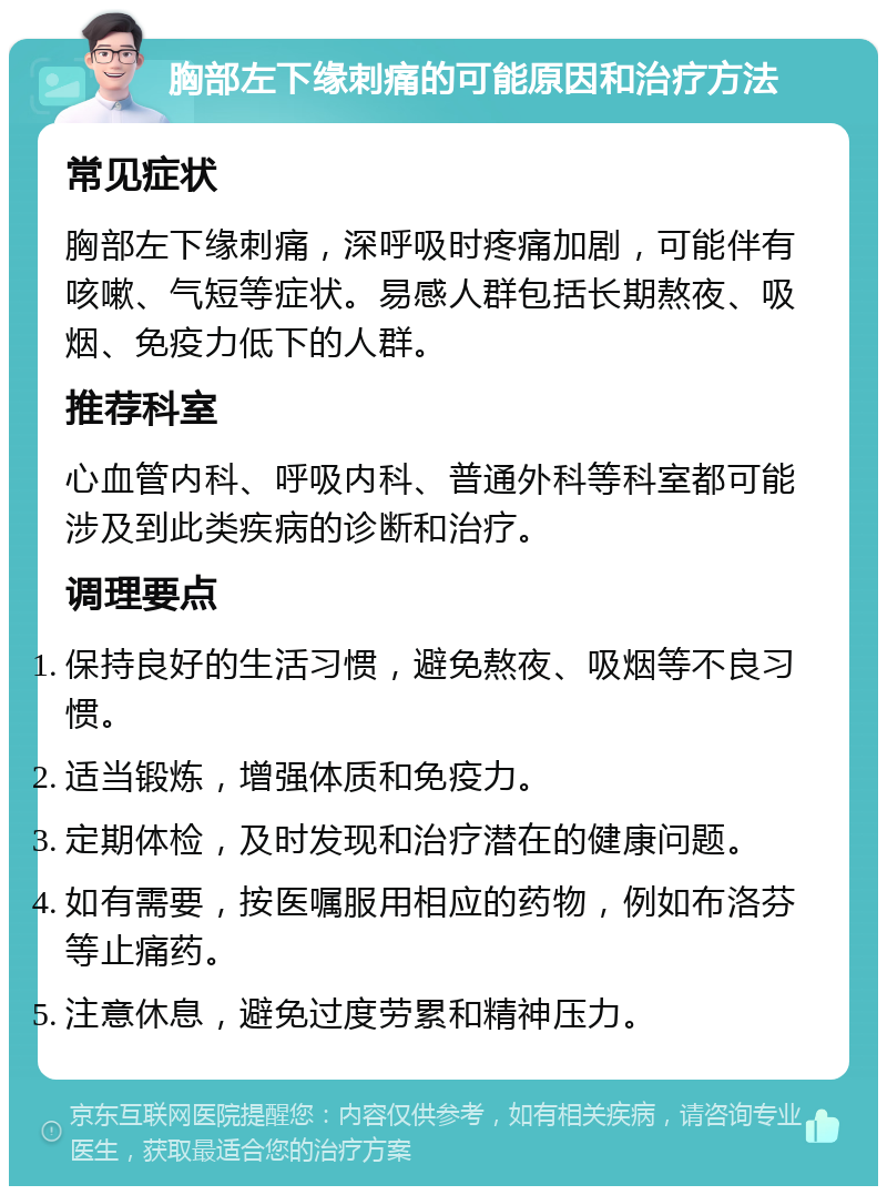 胸部左下缘刺痛的可能原因和治疗方法 常见症状 胸部左下缘刺痛，深呼吸时疼痛加剧，可能伴有咳嗽、气短等症状。易感人群包括长期熬夜、吸烟、免疫力低下的人群。 推荐科室 心血管内科、呼吸内科、普通外科等科室都可能涉及到此类疾病的诊断和治疗。 调理要点 保持良好的生活习惯，避免熬夜、吸烟等不良习惯。 适当锻炼，增强体质和免疫力。 定期体检，及时发现和治疗潜在的健康问题。 如有需要，按医嘱服用相应的药物，例如布洛芬等止痛药。 注意休息，避免过度劳累和精神压力。