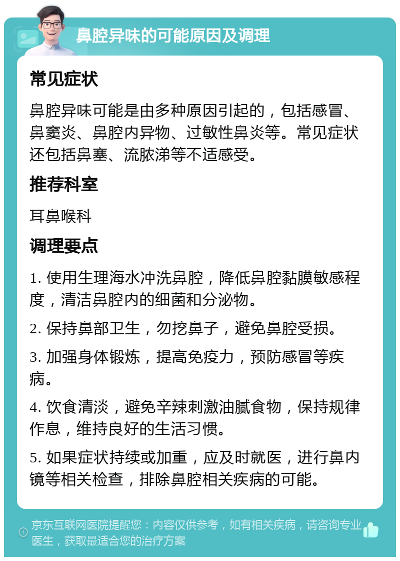 鼻腔异味的可能原因及调理 常见症状 鼻腔异味可能是由多种原因引起的，包括感冒、鼻窦炎、鼻腔内异物、过敏性鼻炎等。常见症状还包括鼻塞、流脓涕等不适感受。 推荐科室 耳鼻喉科 调理要点 1. 使用生理海水冲洗鼻腔，降低鼻腔黏膜敏感程度，清洁鼻腔内的细菌和分泌物。 2. 保持鼻部卫生，勿挖鼻子，避免鼻腔受损。 3. 加强身体锻炼，提高免疫力，预防感冒等疾病。 4. 饮食清淡，避免辛辣刺激油腻食物，保持规律作息，维持良好的生活习惯。 5. 如果症状持续或加重，应及时就医，进行鼻内镜等相关检查，排除鼻腔相关疾病的可能。