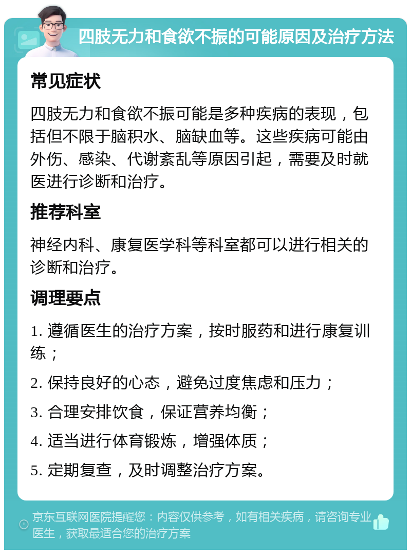 四肢无力和食欲不振的可能原因及治疗方法 常见症状 四肢无力和食欲不振可能是多种疾病的表现，包括但不限于脑积水、脑缺血等。这些疾病可能由外伤、感染、代谢紊乱等原因引起，需要及时就医进行诊断和治疗。 推荐科室 神经内科、康复医学科等科室都可以进行相关的诊断和治疗。 调理要点 1. 遵循医生的治疗方案，按时服药和进行康复训练； 2. 保持良好的心态，避免过度焦虑和压力； 3. 合理安排饮食，保证营养均衡； 4. 适当进行体育锻炼，增强体质； 5. 定期复查，及时调整治疗方案。