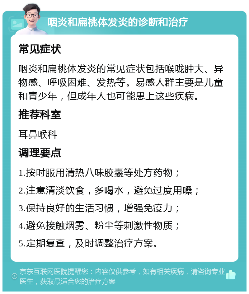 咽炎和扁桃体发炎的诊断和治疗 常见症状 咽炎和扁桃体发炎的常见症状包括喉咙肿大、异物感、呼吸困难、发热等。易感人群主要是儿童和青少年，但成年人也可能患上这些疾病。 推荐科室 耳鼻喉科 调理要点 1.按时服用清热八味胶囊等处方药物； 2.注意清淡饮食，多喝水，避免过度用嗓； 3.保持良好的生活习惯，增强免疫力； 4.避免接触烟雾、粉尘等刺激性物质； 5.定期复查，及时调整治疗方案。