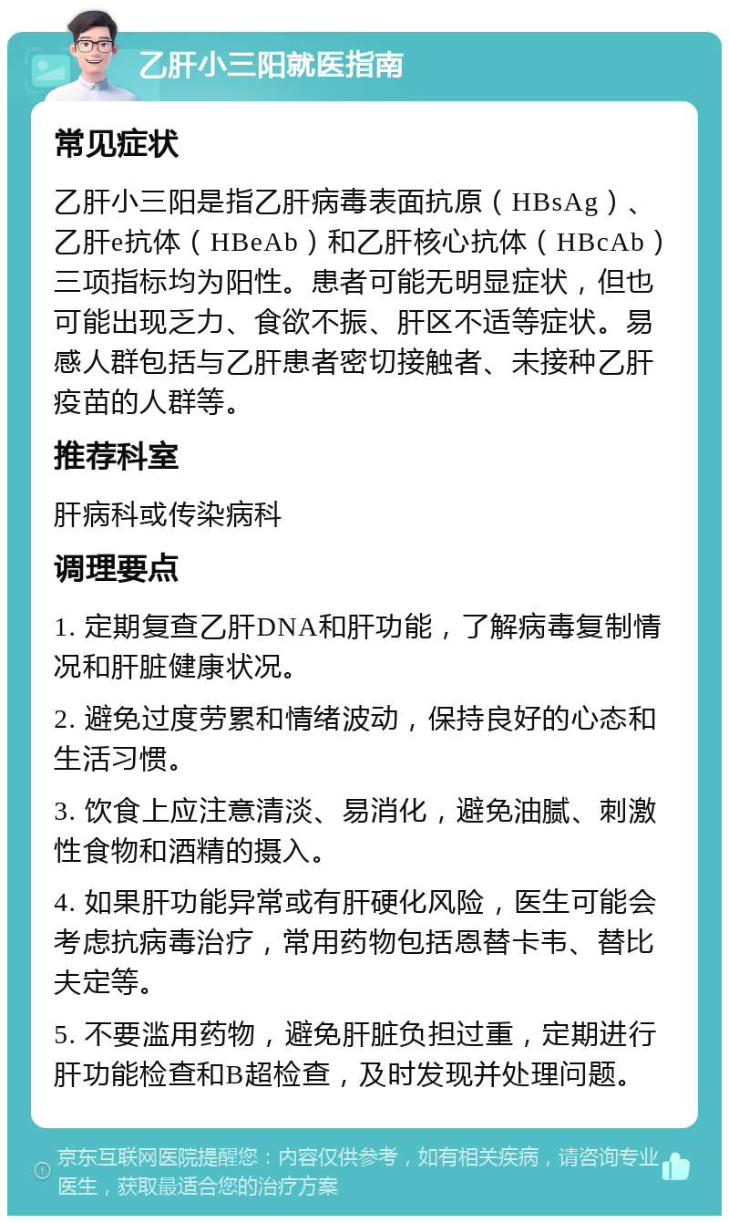 乙肝小三阳就医指南 常见症状 乙肝小三阳是指乙肝病毒表面抗原（HBsAg）、乙肝e抗体（HBeAb）和乙肝核心抗体（HBcAb）三项指标均为阳性。患者可能无明显症状，但也可能出现乏力、食欲不振、肝区不适等症状。易感人群包括与乙肝患者密切接触者、未接种乙肝疫苗的人群等。 推荐科室 肝病科或传染病科 调理要点 1. 定期复查乙肝DNA和肝功能，了解病毒复制情况和肝脏健康状况。 2. 避免过度劳累和情绪波动，保持良好的心态和生活习惯。 3. 饮食上应注意清淡、易消化，避免油腻、刺激性食物和酒精的摄入。 4. 如果肝功能异常或有肝硬化风险，医生可能会考虑抗病毒治疗，常用药物包括恩替卡韦、替比夫定等。 5. 不要滥用药物，避免肝脏负担过重，定期进行肝功能检查和B超检查，及时发现并处理问题。