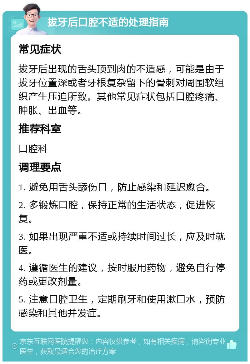 拔牙后口腔不适的处理指南 常见症状 拔牙后出现的舌头顶到肉的不适感，可能是由于拔牙位置深或者牙根复杂留下的骨刺对周围软组织产生压迫所致。其他常见症状包括口腔疼痛、肿胀、出血等。 推荐科室 口腔科 调理要点 1. 避免用舌头舔伤口，防止感染和延迟愈合。 2. 多锻炼口腔，保持正常的生活状态，促进恢复。 3. 如果出现严重不适或持续时间过长，应及时就医。 4. 遵循医生的建议，按时服用药物，避免自行停药或更改剂量。 5. 注意口腔卫生，定期刷牙和使用漱口水，预防感染和其他并发症。