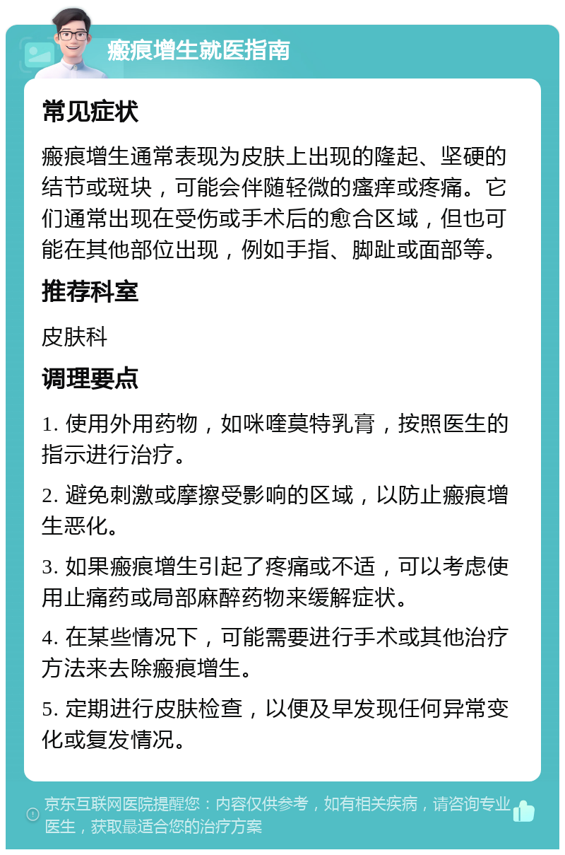 瘢痕增生就医指南 常见症状 瘢痕增生通常表现为皮肤上出现的隆起、坚硬的结节或斑块，可能会伴随轻微的瘙痒或疼痛。它们通常出现在受伤或手术后的愈合区域，但也可能在其他部位出现，例如手指、脚趾或面部等。 推荐科室 皮肤科 调理要点 1. 使用外用药物，如咪喹莫特乳膏，按照医生的指示进行治疗。 2. 避免刺激或摩擦受影响的区域，以防止瘢痕增生恶化。 3. 如果瘢痕增生引起了疼痛或不适，可以考虑使用止痛药或局部麻醉药物来缓解症状。 4. 在某些情况下，可能需要进行手术或其他治疗方法来去除瘢痕增生。 5. 定期进行皮肤检查，以便及早发现任何异常变化或复发情况。