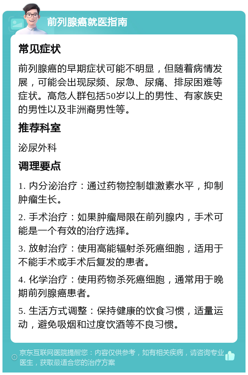 前列腺癌就医指南 常见症状 前列腺癌的早期症状可能不明显，但随着病情发展，可能会出现尿频、尿急、尿痛、排尿困难等症状。高危人群包括50岁以上的男性、有家族史的男性以及非洲裔男性等。 推荐科室 泌尿外科 调理要点 1. 内分泌治疗：通过药物控制雄激素水平，抑制肿瘤生长。 2. 手术治疗：如果肿瘤局限在前列腺内，手术可能是一个有效的治疗选择。 3. 放射治疗：使用高能辐射杀死癌细胞，适用于不能手术或手术后复发的患者。 4. 化学治疗：使用药物杀死癌细胞，通常用于晚期前列腺癌患者。 5. 生活方式调整：保持健康的饮食习惯，适量运动，避免吸烟和过度饮酒等不良习惯。