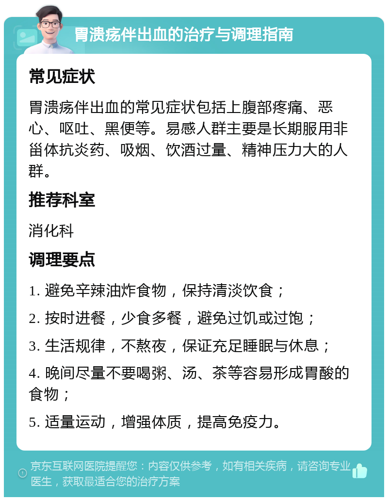 胃溃疡伴出血的治疗与调理指南 常见症状 胃溃疡伴出血的常见症状包括上腹部疼痛、恶心、呕吐、黑便等。易感人群主要是长期服用非甾体抗炎药、吸烟、饮酒过量、精神压力大的人群。 推荐科室 消化科 调理要点 1. 避免辛辣油炸食物，保持清淡饮食； 2. 按时进餐，少食多餐，避免过饥或过饱； 3. 生活规律，不熬夜，保证充足睡眠与休息； 4. 晚间尽量不要喝粥、汤、茶等容易形成胃酸的食物； 5. 适量运动，增强体质，提高免疫力。