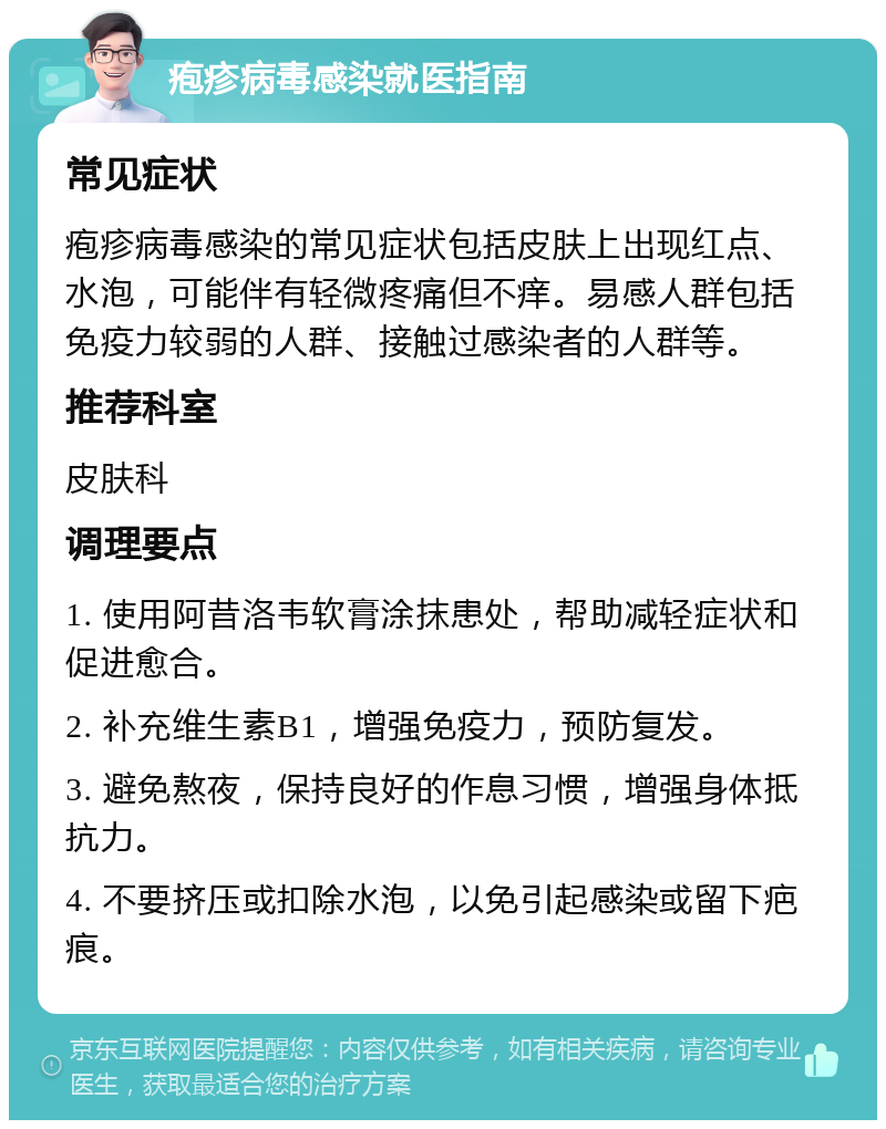 疱疹病毒感染就医指南 常见症状 疱疹病毒感染的常见症状包括皮肤上出现红点、水泡，可能伴有轻微疼痛但不痒。易感人群包括免疫力较弱的人群、接触过感染者的人群等。 推荐科室 皮肤科 调理要点 1. 使用阿昔洛韦软膏涂抹患处，帮助减轻症状和促进愈合。 2. 补充维生素B1，增强免疫力，预防复发。 3. 避免熬夜，保持良好的作息习惯，增强身体抵抗力。 4. 不要挤压或扣除水泡，以免引起感染或留下疤痕。