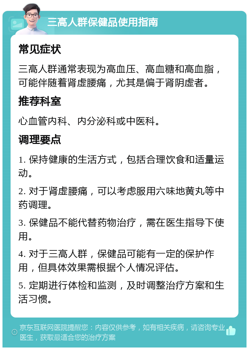 三高人群保健品使用指南 常见症状 三高人群通常表现为高血压、高血糖和高血脂，可能伴随着肾虚腰痛，尤其是偏于肾阴虚者。 推荐科室 心血管内科、内分泌科或中医科。 调理要点 1. 保持健康的生活方式，包括合理饮食和适量运动。 2. 对于肾虚腰痛，可以考虑服用六味地黄丸等中药调理。 3. 保健品不能代替药物治疗，需在医生指导下使用。 4. 对于三高人群，保健品可能有一定的保护作用，但具体效果需根据个人情况评估。 5. 定期进行体检和监测，及时调整治疗方案和生活习惯。