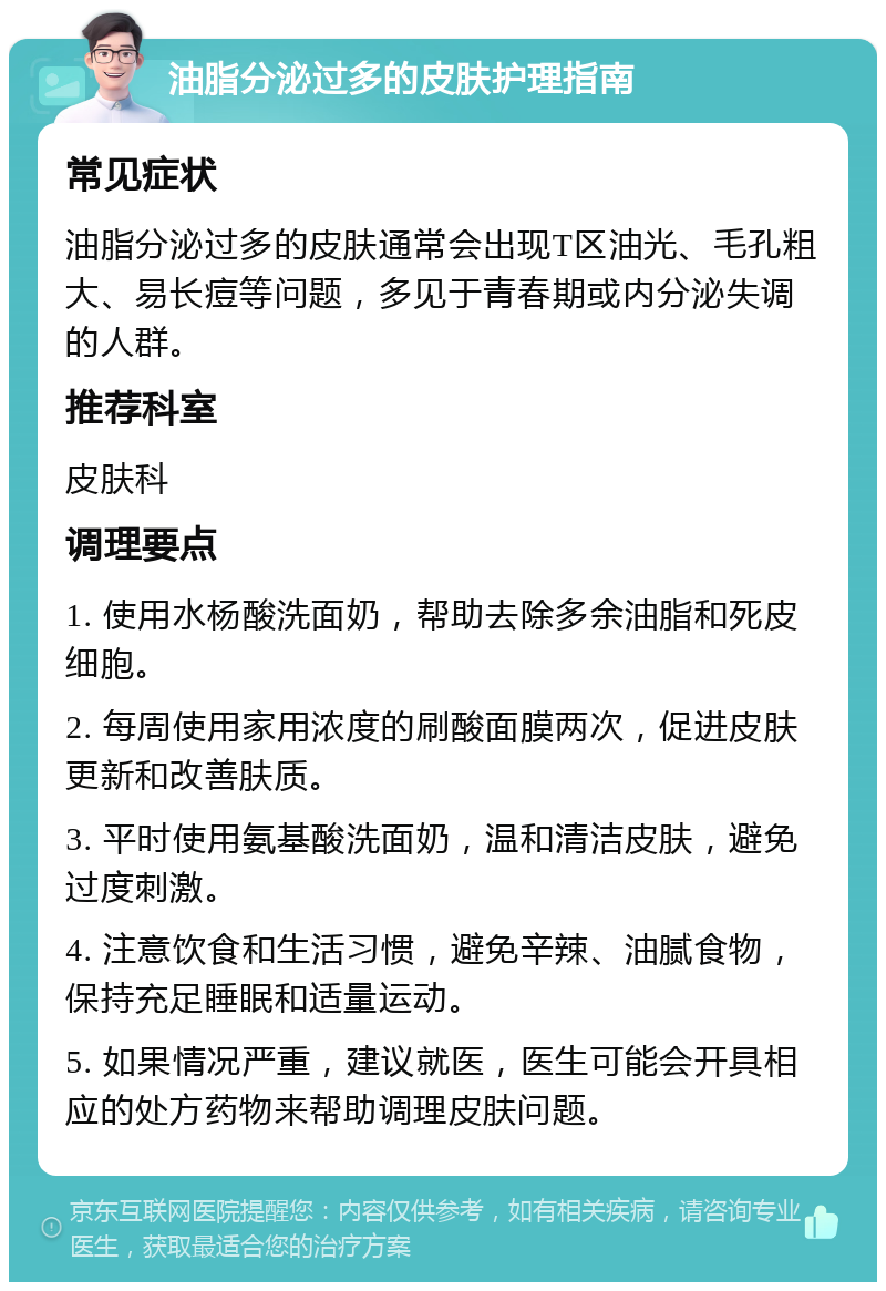 油脂分泌过多的皮肤护理指南 常见症状 油脂分泌过多的皮肤通常会出现T区油光、毛孔粗大、易长痘等问题，多见于青春期或内分泌失调的人群。 推荐科室 皮肤科 调理要点 1. 使用水杨酸洗面奶，帮助去除多余油脂和死皮细胞。 2. 每周使用家用浓度的刷酸面膜两次，促进皮肤更新和改善肤质。 3. 平时使用氨基酸洗面奶，温和清洁皮肤，避免过度刺激。 4. 注意饮食和生活习惯，避免辛辣、油腻食物，保持充足睡眠和适量运动。 5. 如果情况严重，建议就医，医生可能会开具相应的处方药物来帮助调理皮肤问题。