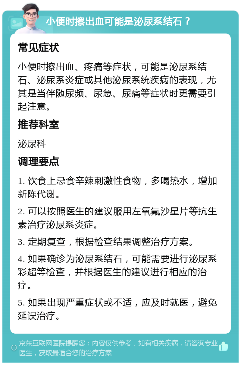 小便时擦出血可能是泌尿系结石？ 常见症状 小便时擦出血、疼痛等症状，可能是泌尿系结石、泌尿系炎症或其他泌尿系统疾病的表现，尤其是当伴随尿频、尿急、尿痛等症状时更需要引起注意。 推荐科室 泌尿科 调理要点 1. 饮食上忌食辛辣刺激性食物，多喝热水，增加新陈代谢。 2. 可以按照医生的建议服用左氧氟沙星片等抗生素治疗泌尿系炎症。 3. 定期复查，根据检查结果调整治疗方案。 4. 如果确诊为泌尿系结石，可能需要进行泌尿系彩超等检查，并根据医生的建议进行相应的治疗。 5. 如果出现严重症状或不适，应及时就医，避免延误治疗。