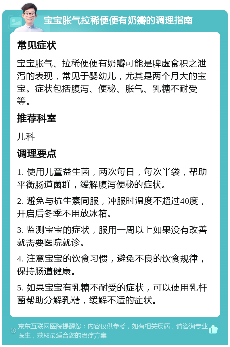 宝宝胀气拉稀便便有奶瓣的调理指南 常见症状 宝宝胀气、拉稀便便有奶瓣可能是脾虚食积之泄泻的表现，常见于婴幼儿，尤其是两个月大的宝宝。症状包括腹泻、便秘、胀气、乳糖不耐受等。 推荐科室 儿科 调理要点 1. 使用儿童益生菌，两次每日，每次半袋，帮助平衡肠道菌群，缓解腹泻便秘的症状。 2. 避免与抗生素同服，冲服时温度不超过40度，开启后冬季不用放冰箱。 3. 监测宝宝的症状，服用一周以上如果没有改善就需要医院就诊。 4. 注意宝宝的饮食习惯，避免不良的饮食规律，保持肠道健康。 5. 如果宝宝有乳糖不耐受的症状，可以使用乳杆菌帮助分解乳糖，缓解不适的症状。