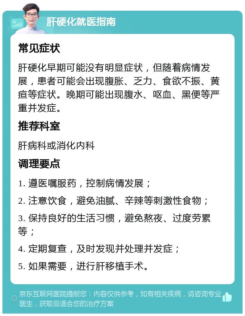 肝硬化就医指南 常见症状 肝硬化早期可能没有明显症状，但随着病情发展，患者可能会出现腹胀、乏力、食欲不振、黄疸等症状。晚期可能出现腹水、呕血、黑便等严重并发症。 推荐科室 肝病科或消化内科 调理要点 1. 遵医嘱服药，控制病情发展； 2. 注意饮食，避免油腻、辛辣等刺激性食物； 3. 保持良好的生活习惯，避免熬夜、过度劳累等； 4. 定期复查，及时发现并处理并发症； 5. 如果需要，进行肝移植手术。