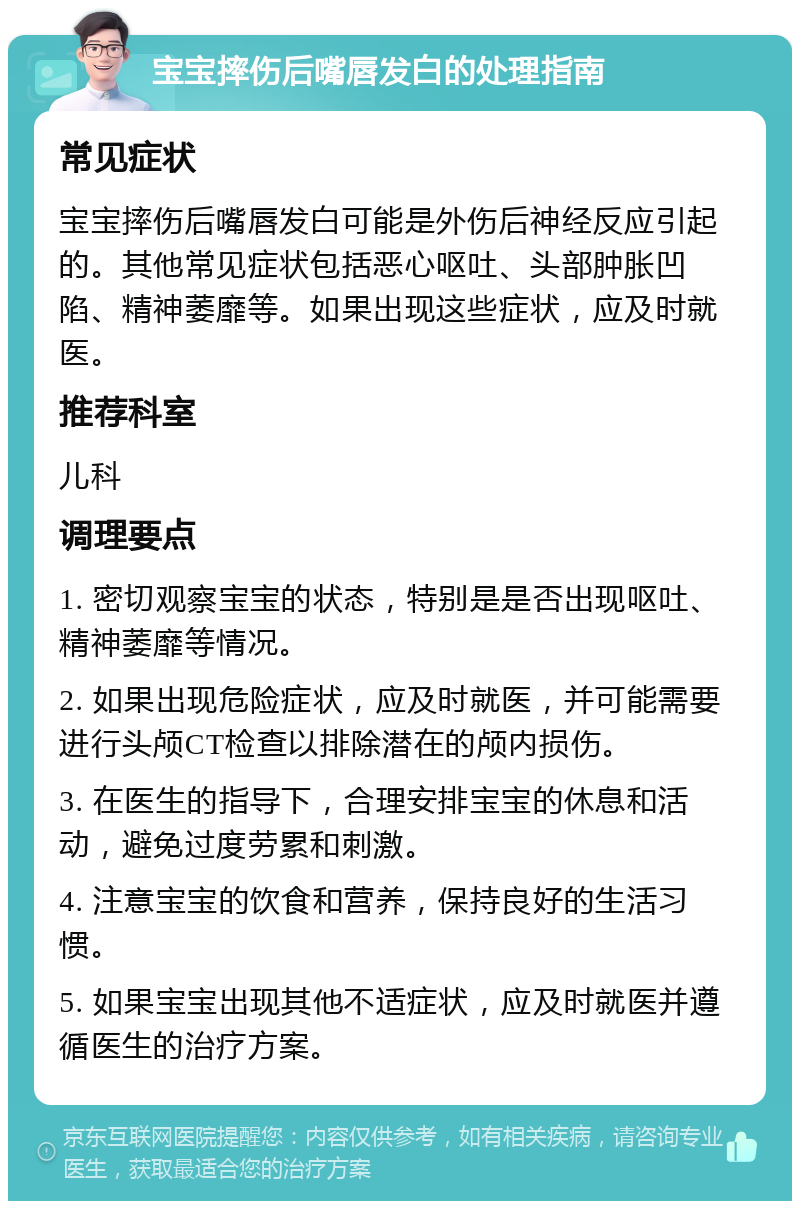 宝宝摔伤后嘴唇发白的处理指南 常见症状 宝宝摔伤后嘴唇发白可能是外伤后神经反应引起的。其他常见症状包括恶心呕吐、头部肿胀凹陷、精神萎靡等。如果出现这些症状，应及时就医。 推荐科室 儿科 调理要点 1. 密切观察宝宝的状态，特别是是否出现呕吐、精神萎靡等情况。 2. 如果出现危险症状，应及时就医，并可能需要进行头颅CT检查以排除潜在的颅内损伤。 3. 在医生的指导下，合理安排宝宝的休息和活动，避免过度劳累和刺激。 4. 注意宝宝的饮食和营养，保持良好的生活习惯。 5. 如果宝宝出现其他不适症状，应及时就医并遵循医生的治疗方案。