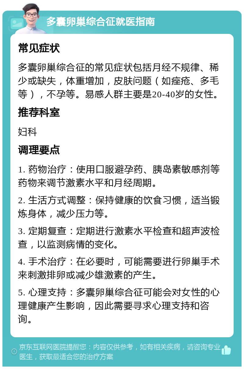 多囊卵巢综合征就医指南 常见症状 多囊卵巢综合征的常见症状包括月经不规律、稀少或缺失，体重增加，皮肤问题（如痤疮、多毛等），不孕等。易感人群主要是20-40岁的女性。 推荐科室 妇科 调理要点 1. 药物治疗：使用口服避孕药、胰岛素敏感剂等药物来调节激素水平和月经周期。 2. 生活方式调整：保持健康的饮食习惯，适当锻炼身体，减少压力等。 3. 定期复查：定期进行激素水平检查和超声波检查，以监测病情的变化。 4. 手术治疗：在必要时，可能需要进行卵巢手术来刺激排卵或减少雄激素的产生。 5. 心理支持：多囊卵巢综合征可能会对女性的心理健康产生影响，因此需要寻求心理支持和咨询。